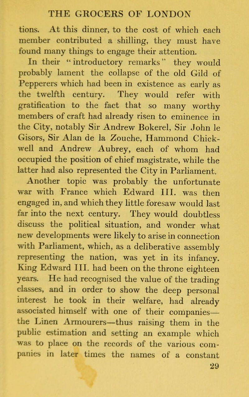 tions. At this dinner, to the cost of which each member contributed a shilling, they must have found many things to engage their attention. In their “ introductory remarks ” they would probably lament the collapse of the old Gild of Pepperers which had been in existence as early as the twelfth century. They would refer with gratification to the fact that so many worthy members of craft had already risen to eminence in the City, notably Sir Andrew Bokerel, Sir John le Gisors, Sir Alan de la Zouche, Hammond Chick- well and Andrew Aubrey, each of whom had occupied the position of chief magistrate, while the latter had also represented the City in Parliament. Another topic was probably the unfortunate war with France which Edward III. was then engaged in, and which they little foresaw would last far into the next century. They would doubtless discuss the political situation, and wonder what new developments were likely to arise in connection with Parliament, which, as a deliberative assembly representing the nation, was yet in its infancy. King Edward III. had been on the throne eighteen years. He had recognised the value of the trading classes, and in order to show the deep personal interest he took in their welfare, had already associated himself with one of their companies— the Linen Armourers—thus raising them in the public estimation and setting an example which was to place on the records of the various com- panies in later times the names of a constant