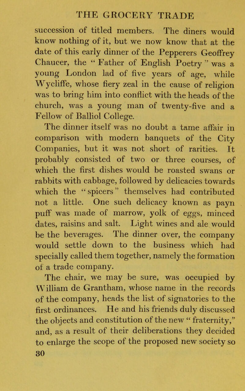 succession of titled members. The diners would know nothing of it, but we now know that at the date of this early dinner of the Pepperers Geoffrey Chaucer, the “ Father of English Poetry ” was a young London lad of five years of age, while Wycliffe, whose fiery zeal in the cause of religion was to bring him into conflict with the heads of the church, was a young man of twenty-five and a Fellow of Balliol College. The dinner itself was no doubt a tame affair in comparison with modern banquets of the City Companies, but it was not short of rarities. It probably consisted of two or three courses, of which the first dishes would be roasted swans or rabbits with cabbage, followed by delicacies towards which the “spicers” themselves had contributed not a little. One such delicacy known as payn puff was made of marrow, yolk of eggs, minced dates, raisins and salt. Light wines and ale would be the beverages. The dinner over, the company would settle down to the business which had specially called them together, namely the formation of a trade company. The chair, we may be sure, was occupied by William de Grantham, whose name in the records of the company, heads the list of signatories to the first ordinances. He and his friends duly discussed the objects and constitution of the new “ fraternity,” and, as a result of their deliberations they decided to enlarge the scope of the proposed new society so