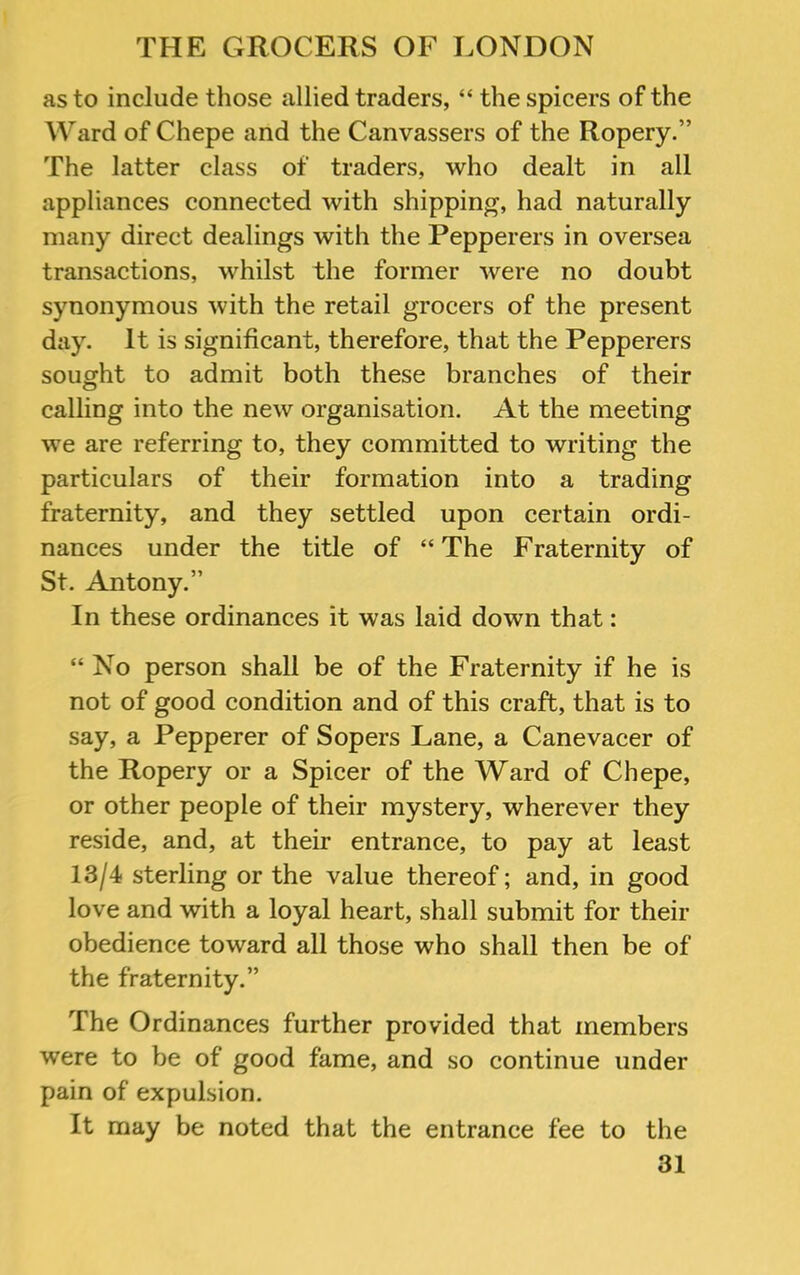 as to include those allied traders, “ the spicers of the Ward of Chepe and the Canvassers of the Ropery.” The latter class of traders, who dealt in all appliances connected with shipping, had naturally many direct dealings with the Pepperers in oversea transactions, whilst the former were no doubt synonymous with the retail grocers of the present day. It is significant, therefore, that the Pepperers sought to admit both these branches of their calling into the new organisation. At the meeting we are referring to, they committed to writing the particulars of their formation into a trading fraternity, and they settled upon certain ordi- nances under the title of “The Fraternity of St. Antony.” In these ordinances it was laid down that: “ No person shall be of the Fraternity if he is not of good condition and of this craft, that is to say, a Pepperer of Sopers Lane, a Canevacer of the Ropery or a Spicer of the Ward of Chepe, or other people of their mystery, wherever they reside, and, at their entrance, to pay at least 13/4 sterling or the value thereof; and, in good love and with a loyal heart, shall submit for their obedience toward all those who shall then be of the fraternity.” The Ordinances further provided that members were to be of good fame, and so continue under pain of expulsion. It may be noted that the entrance fee to the