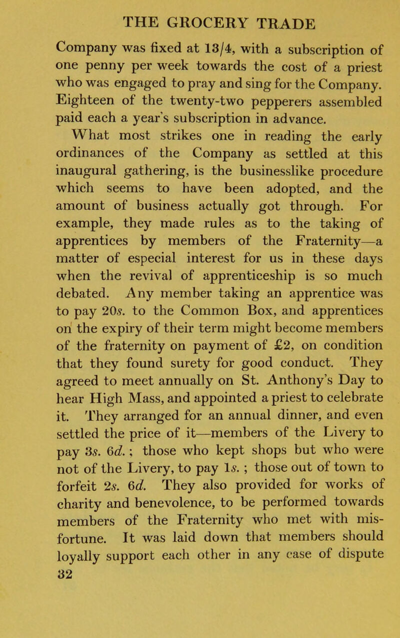 Company was fixed at 13/4, with a subscription of one penny per week towards the cost of a priest who was engaged to pray and sing for the Company. Eighteen of the twenty-two pepperers assembled paid each a year’s subscription in advance. What most strikes one in reading the early ordinances of the Company as settled at this inaugural gathering, is the businesslike procedure which seems to have been adopted, and the amount of business actually got through. For example, they made rules as to the taking of apprentices by members of the Fraternity—a matter of especial interest for us in these days when the revival of apprenticeship is so much debated. Any member taking an apprentice was to pay 20s. to the Common Box, and apprentices on the expiry of their term might become members of the fraternity on payment of £2, on condition that they found surety for good conduct. They agreed to meet annually on St. Anthony’s Day to hear High Mass, and appointed a priest to celebrate it. They arranged for an annual dinner, and even settled the price of it—members of the Livery to pay 3s. Od.; those who kept shops but who were not of the Livery, to pay Is. ; those out of town to forfeit 2s. Gd. They also provided for works of charity and benevolence, to be performed towards members of the Fraternity who met with mis- fortune. It was laid down that members should loyally support each other in any case of dispute