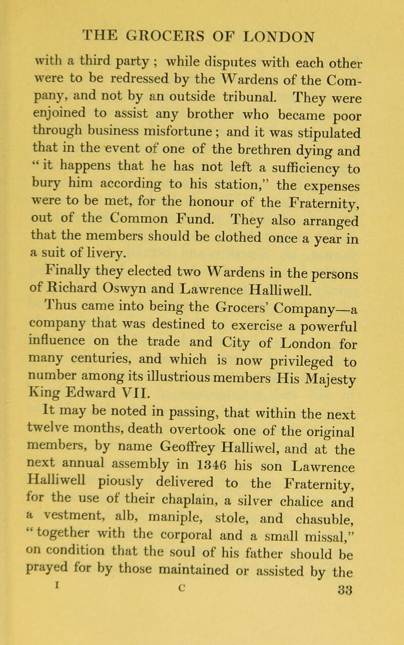 with a third party ; while disputes with each other were to be redressed by the Wardens of the Com- pany, and not by an outside tribunal. They were enjoined to assist any brother who became poor through business misfortune ; and it was stipulated that in the event of one of the brethren dying and “ it happens that he has not left a sufficiency to bury him according to his station,” the expenses were to be met, for the honour of the Fraternity, out of the Common Fund. They also arranged that the members should be clothed once a year in a suit of livery. Finally they elected two Wardens in the persons of Richard Oswyn and Lawrence Halliwell. Thus came into being the Grocers’ Company—a company that was destined to exercise a powerful influence on the trade and City of London for many centuries, and which is now privileged to number among its illustrious members His Majesty King Edward VII. It may be noted in passing, that within the next twelve months, death overtook one of the original members, by name Geoffrey Halliwel, and at the next annual assembly in 1346 his son Lawrence Halliwell piously delivered to the Fraternity, for the use of their chaplain, a silver chalice and d- vestment, alb, maniple, stole, and chasuble, “ together with the corporal and a small missal,” on condition that the soul of his father should be prayed for by those maintained or assisted by the