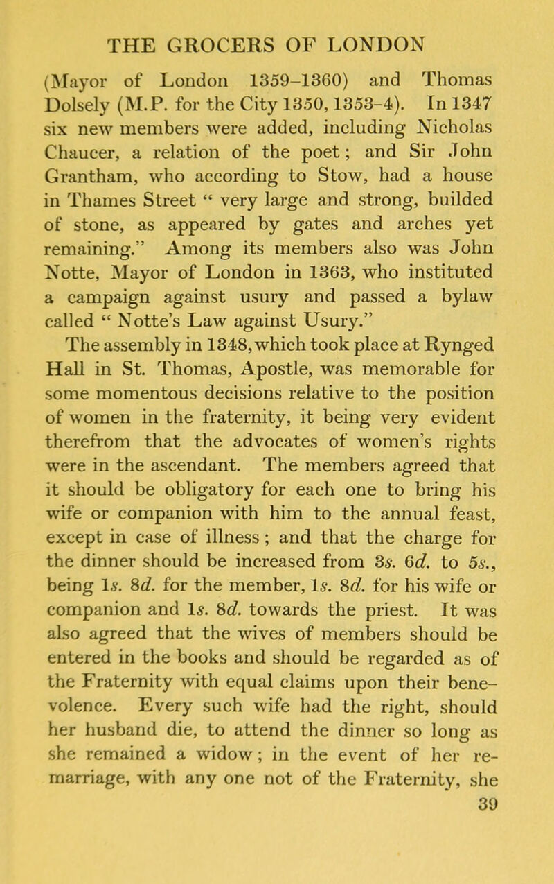 (Mayor of London 1359-1360) and Thomas Dolsely (M.P. for the City 1350,1353-4). In 1347 six new members were added, including Nicholas Chaucer, a relation of the poet; and Sir John Grantham, who according to Stow, had a house in Thames Street “ very large and strong, builded of stone, as appeared by gates and arches yet remaining.” Among its members also was John Notte, Mayor of London in 1363, who instituted a campaign against usury and passed a bylaw called “ Notte’s Law against Usury.” The assembly in 1348, which took place at Rynged Hall in St. Thomas, Apostle, was memorable for some momentous decisions relative to the position of women in the fraternity, it being very evident therefrom that the advocates of women’s rights were in the ascendant. The members agreed that it should be obligatory for each one to bring his wife or companion with him to the annual feast, except in case of illness; and that the charge for the dinner should be increased from Ss. 6d. to 5s., being 1^. 8d. for the member, 1^. 8d. for his wife or companion and Is. 8d. towards the priest. It was also agreed that the wives of members should be entered in the books and should be regarded as of the Fraternity with equal claims upon their bene- volence. Every such wife had the right, should her husband die, to attend the dinner so long as she remained a widow; in the event of her re- marriage, with any one not of the Fraternity, she