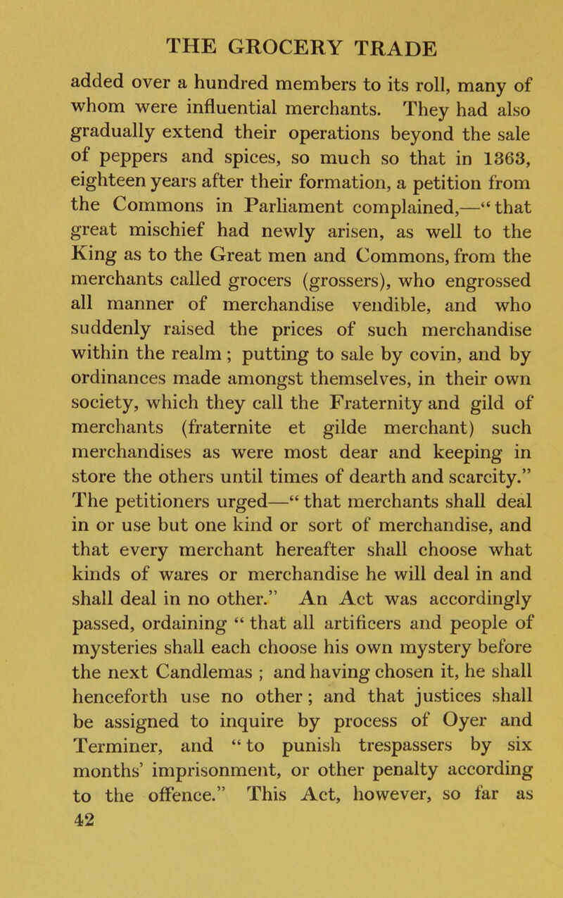 added over a hundred members to its roll, many of whom were influential merchants. They had also gradually extend their operations beyond the sale of peppers and spices, so much so that in 1363, eighteen years after their formation, a petition from the Commons in Parliament complained,—“that great mischief had newly arisen, as well to the King as to the Great men and Commons, from the merchants called grocers (grossers), who engrossed all manner of merchandise vendible, and who suddenly raised the prices of such merchandise within the realm; putting to sale by covin, and by ordinances made amongst themselves, in their own society, which they call the Fraternity and gild of merchants (fraternite et glide merchant) such merchandises as were most dear and keeping in store the others until times of dearth and scarcity.” The petitioners urged—“ that merchants shall deal in or use but one kind or sort of merchandise, and that every merchant hereafter shall choose what kinds of wares or merchandise he will deal in and shall deal in no other.” An Act was accordingly passed, ordaining “ that all artificers and people of mysteries shall each choose his own mystery before the next Candlemas ; and having chosen it, he shall henceforth use no other; and that justices shall be assigned to inquire by process of Oyer and Terminer, and “ to punish trespassers by six months’ imprisonment, or other penalty according to the offence.” This Act, however, so far as