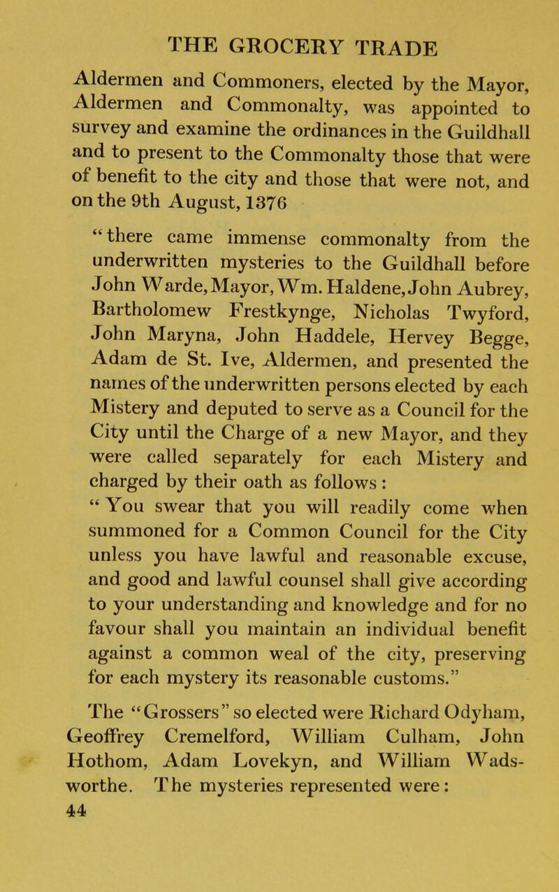 Aldermen and Commoners, elected by the Mayor, Aldermen and Commonalty, was appointed to survey and examine the ordinances in the Guildhall and to present to the Commonalty those that were of benefit to the city and those that were not, and on the 9th August, 1376 “there came immense commonalty from the underwritten mysteries to the Guildhall before John Warde. Mayor, Wm. Haldene, John Aubrey, Bartholomew Frestkynge, Nicholas Twyford, John Maryna, John Haddele, Hervey Begge, Adam de St. Ive, Aldermen, and presented the names of the underwritten persons elected by each Mistery and deputed to serve as a Council for the City until the Charge of a new Mayor, and they were called separately for each Mistery and charged by their oath as follows : “ You swear that you will readily come when summoned for a Common Council for the City unless you have lawful and reasonable excuse, and good and lawful counsel shall give according to your understanding and knowledge and for no favour shall you maintain an individual benefit against a common weal of the city, preserving for each mystery its reasonable customs.” The “Grossers” so elected were Richard Odyham, Geoffrey Cremelford, William Culham, John Hothom, Adam Lovekyn, and William Wads- worthe. The mysteries represented were: