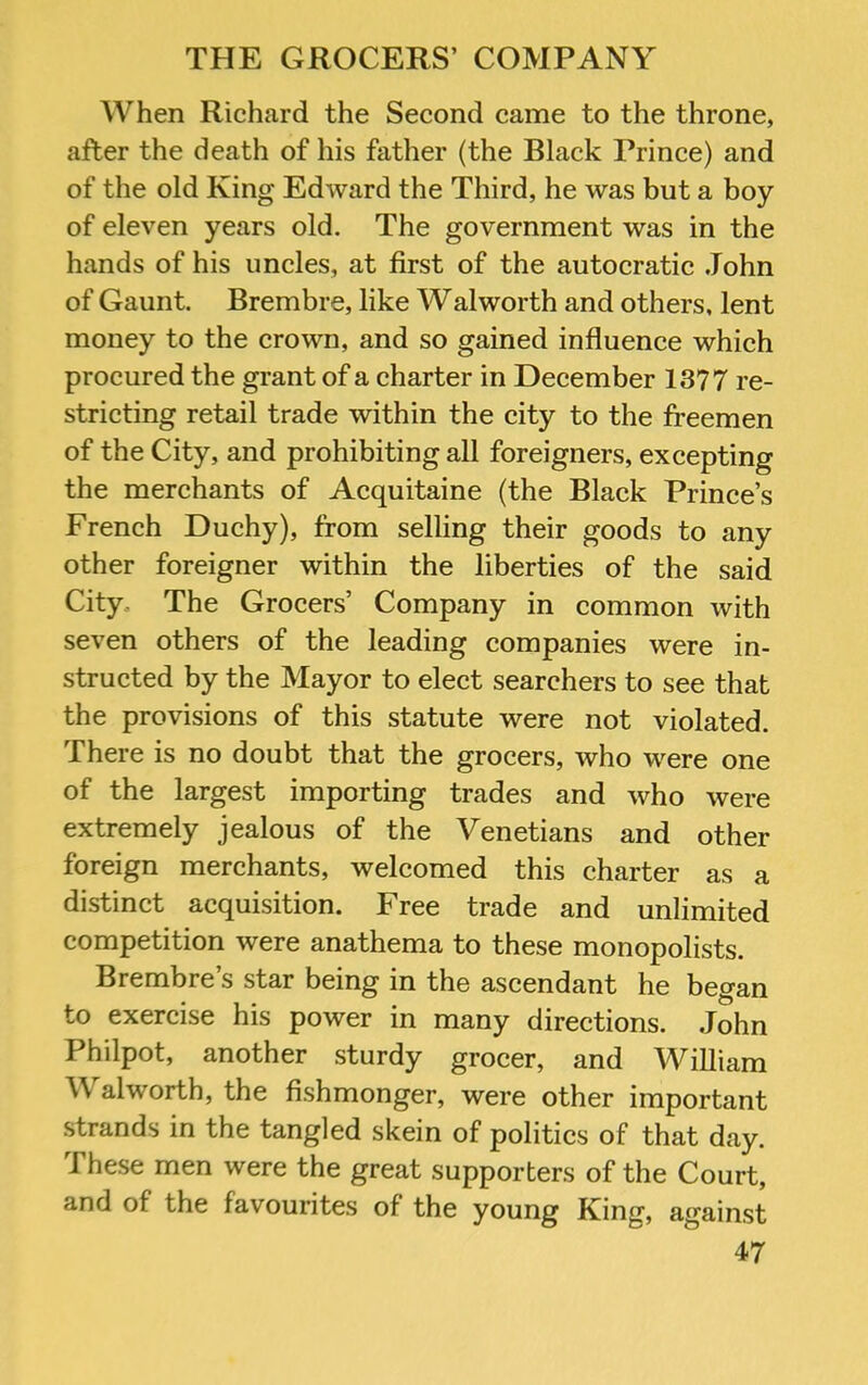 When Richard the Second came to the throne, after the death of his father (the Black Prince) and of the old King Edward the Third, he was but a boy of eleven years old. The government was in the hands of his uncles, at first of the autocratic John of Gaunt. Brembre, like Walworth and others, lent money to the crown, and so gained influence which procured the grant of a charter in December 1377 re- stricting retail trade within the city to the freemen of the City, and prohibiting all foreigners, excepting the merchants of Acquitaine (the Black Prince’s French Duchy), from selling their goods to any other foreigner within the liberties of the said City. The Grocers’ Company in common with seven others of the leading companies were in- structed by the Mayor to elect searchers to see that the provisions of this statute were not violated. There is no doubt that the grocers, who were one of the largest importing trades and who were extremely jealous of the Venetians and other foreign merchants, welcomed this charter as a distinct acquisition. Free trade and unlimited competition were anathema to these monopolists. Brembre’s star being in the ascendant he began to exercise his power in many directions. John Philpot, another sturdy grocer, and William Walworth, the fishmonger, were other important strands in the tangled skein of politics of that day. These men were the great supporters of the Court, and of the favourites of the young King, against