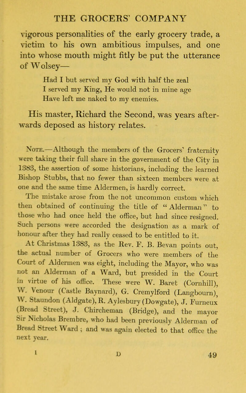 vigorous personalities of the early grocery trade, a victim to his own ambitious impulses, and one into whose mouth might fitly be put the utterance of Wolsey— Had I but served my God with half the zeal I served my King, He would not in mine age Have left me naked to my enemies. His master, Richard the Second, was years after- wards deposed as history relates. Note.—Although the members of the Grocers’ fraternity were taking their full share in the government of the City in 1383, the assertion of some historians, including the learned Bishop Stubbs, that no fewer than sixteen members were at one and the same time Aldermen, is hardly correct. The mistake arose from the not uncommon custom which then obtained of continuing the title of “ Alderman ” to those who had once held the office, but had since resigned. Such persons were accorded the designation as a mark of honour after they had really ceased to be entitled to it. At Christmas 1383, as the Rev. F. B. Bevan points out, the actual number of Grocers who were members of the Court of Aldermen was eight, including the Mayor, who was not an Alderman of a Wai’d, but presided in the Court in virtue of his office. These were W. Baret (Cornhill), W. Venour (Castle Baynard), G. Cremylford (Langbourn), W. Staundon (Aldgate),R. Aylesbury (Dowgate), J. Furneux’ (Bread Street), J. Chircheman (Bridge), and the mayor Sir Nicholas Brembre, who had been previously Alderman of Bread Street Ward ; and was again elected to that office the next year. 1