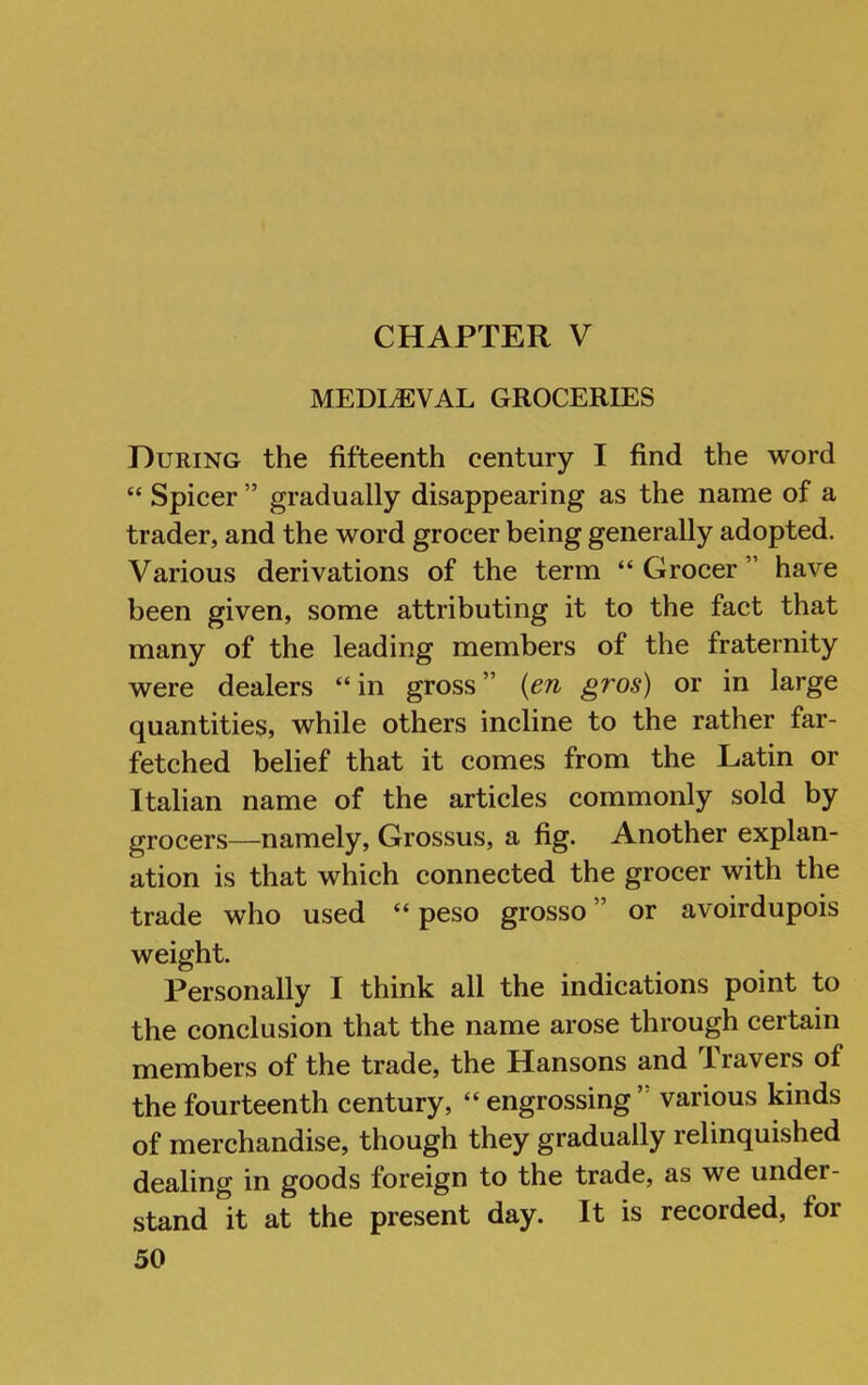 CHAPTER V MEDIEVAL GROCERIES During the fifteenth century I find the word “ Spicer ” gradually disappearing as the name of a trader, and the word grocer being generally adopted. Various derivations of the term “Grocer” have been given, some attributing it to the fact that many of the leading members of the fraternity were dealers “in gross” {en gros) or in large quantities, while others incline to the rather far- fetched belief that it comes from the Latin or Italian name of the articles commonly sold by grocers—namely, Grossus, a fig. Another explan- ation is that which connected the grocer with the trade who used “ peso grosso ” or avoirdupois weight. Personally I think all the indications point to the conclusion that the name arose through certain members of the trade, the Hansons and Travers of the fourteenth century, “ engrossing ’ various kinds of merchandise, though they gradually relinquished dealing in goods foreign to the trade, as we under- stand it at the present day. It is recorded, for