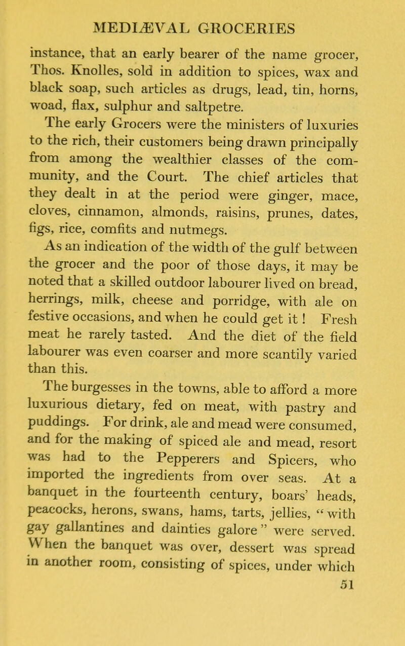 instance, that an early bearer of the name grocer, Thos. Knolles, sold in addition to spices, wax and black soap, such articles as drugs, lead, tin, horns, woad, flax, sulphur and saltpetre. The early Grocers were the ministers of luxuries to the rich, their customers being drawn principally from among the wealthier classes of the com- munity, and the Court. The chief articles that they dealt in at the period were ginger, mace, cloves, cinnamon, almonds, raisins, prunes, dates, figs, rice, comfits and nutmegs. As an indication of the width of the gulf between the grocer and the poor of those days, it may be noted that a skilled outdoor labourer lived on bread, herrings, milk, cheese and porridge, with ale on festive occasions, and when he could get it! Fresh meat he rarely tasted. And the diet of the field labourer was even coarser and more scantily varied than this. The burgesses in the towns, able to afford a more luxurious dietary, fed on meat, with pastry and puddings. For drink, ale and mead were consumed, and for the making of spiced ale and mead, resort was had to the Pepperers and Spicers, who imported the ingredients from over seas. At a banquet in the fourteenth century, boars’ heads, peacocks, herons, swans, hams, tarts, jellies, “ with ^S-Il^ntines and dainties galore ” were served. When the banquet was over, dessert was spread in another room, consisting of spices, under which