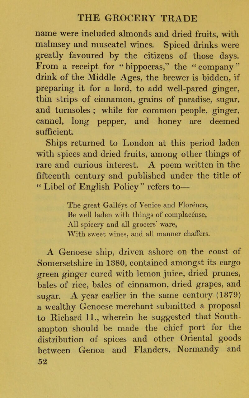 name were included almonds and dried fruits, with malmsey and muscatel wines. Spiced drinks were greatly favoured by the citizens of those days. From a receipt for “hippocras,” the “company” drink of the Middle Ages, the brewer is bidden, if preparing it for a lord, to add well-pared ginger, thin strips of cinnamon, grains of paradise, sugar, and turnsoles ; while for common people, ginger, cannel, long pepper, and honey are deemed sufficient. Ships returned to London at this period laden with spices and dried fruits, among other things of rare and curious interest. A poem written in the fifteenth century and published under the title of “ Libel of English Policy ” refers to— The great Galleys of Venice and Florence, Be well laden with things of complacense, All spicery and all grocers’ ware, With sweet wines, and all manner chaffers. A Genoese ship, driven ashore on the coast of Somersetshire in 1380, contained amongst its cargo green ginger cured with lemon juice, dried prunes, bales of rice, bales of cinnamon, dried grapes, and sugar. A year earlier in the same century (1379) a wealthy Genoese merchant submitted a proposal to Richard II., wherein he suggested that South- ampton should be made the chief port for the distribution of spices and other Oriental goods between Genoa and Flanders, Normandy and