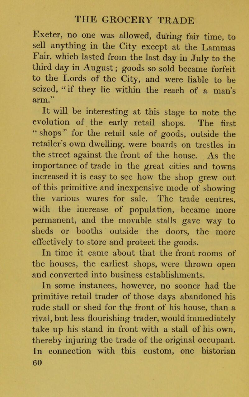 Exeter, no one was allowed, during fair time, to sell anything in the City except at the Lammas Fair, which lasted from the last day in July to the third day in August; goods so sold became forfeit to the Lords of the City, and were liable to be seized, “ if they lie within the reach of a man’s arm.” It will be interesting at this stage to note the evolution of the early retail shops. The first “ shops ” for the retail sale of goods, outside the retailer’s own dwelling, were boards on trestles in the street against the front of the house. As the importance of trade in the great cities and towns increased it is easy to see how the shop grew out of this primitive and inexpensive mode of showing the various wares for sale. The trade centres, with the increase of population, became more permanent, and the movable stalls gave way to sheds or booths outside the doors, the more effectively to store and protect the goods. In time it came about that the front rooms of the houses, the earliest shops, were thrown open and converted into business establishments. In some instances, however, no sooner had the primitive retail trader of those days abandoned his rude stall or shed for th^ front of his house, than a rival, but less flourishing trader, would immediately take up his stand in front with a stall of his own, thereby injuring the trade of the original occupant. In connection with this custom, one historian