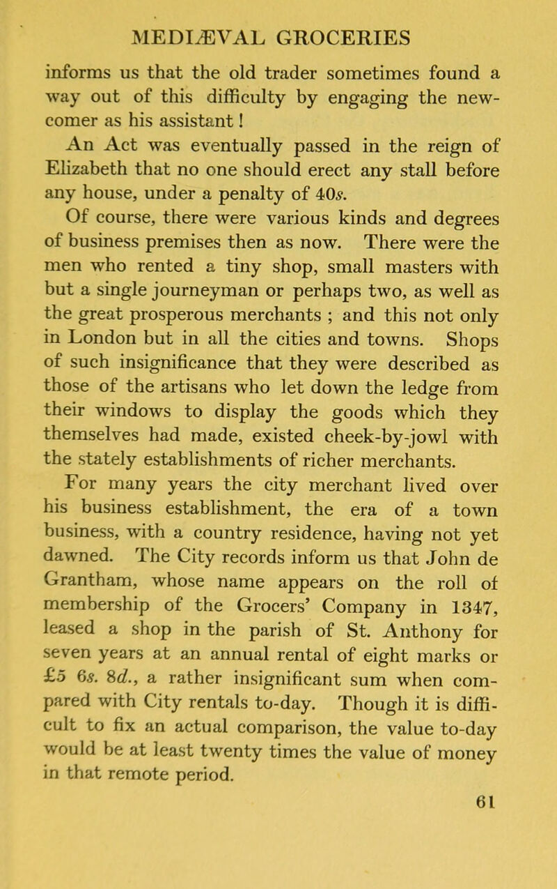 informs us that the old trader sometimes found a way out of this difficulty by engaging the new- comer as his assistant! An Act was eventually passed in the reign of Elizabeth that no one should erect any stall before any house, under a penalty of 40^. Of course, there were various kinds and degrees of business premises then as now. There were the men who rented a tiny shop, small masters with but a single journeyman or perhaps two, as well as the great prosperous merchants ; and this not only in London but in all the cities and towns. Shops of such insignificance that they were described as those of the artisans who let down the ledge from their windows to display the goods which they themselves had made, existed cheek-by-jowl with the stately establishments of richer merchants. For many years the city merchant lived over his business establishment, the era of a town business, wfith a country residence, having not yet dawned. The City records inform us that John de Grantham, whose name appears on the roll of membership of the Grocers’ Company in 1347, leased a shop in the parish of St. Anthony for seven years at an annual rental of eight marks or £o 6s. Sd., a rather insignificant sum when com- pared with City rentals to-day. Though it is diffi- cult to fix an actual comparison, the value to-day would be at least twenty times the value of money in that remote period.