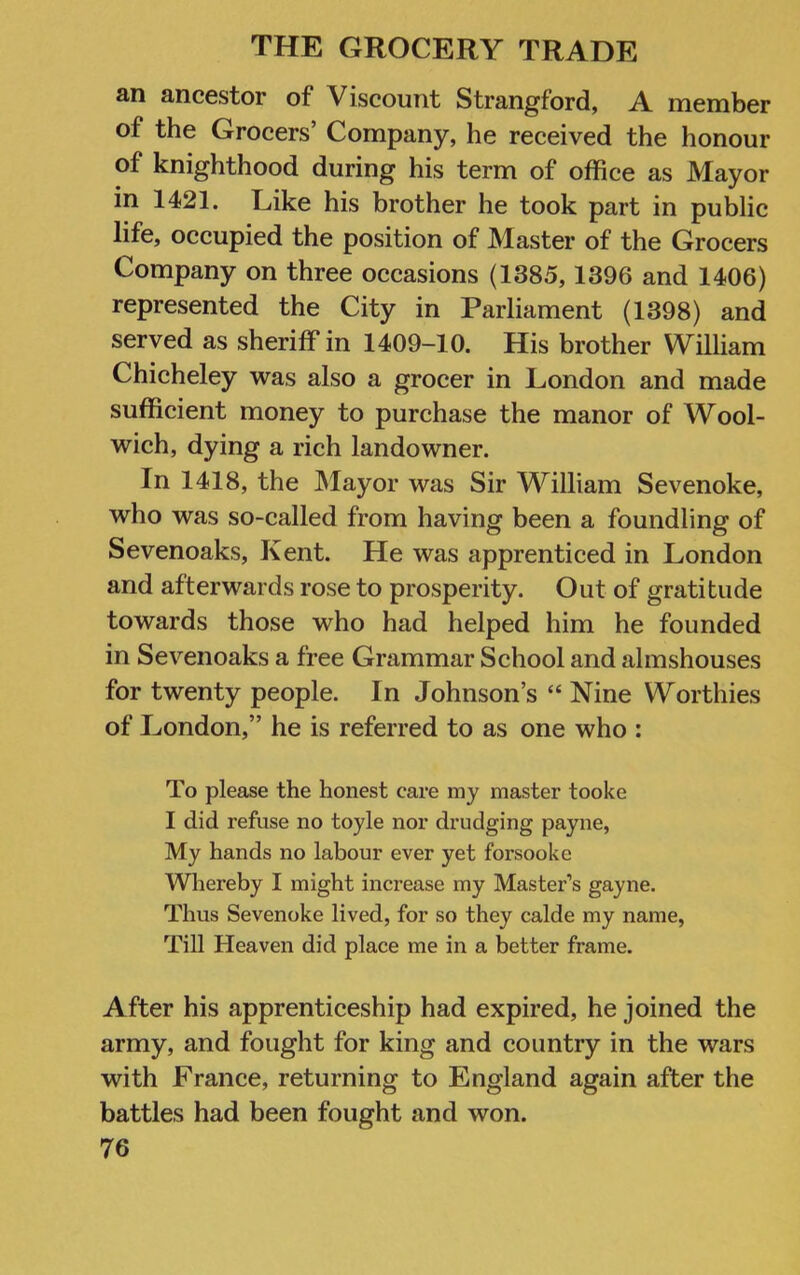 an ancestor of Viscount Strangford, A member of the Grocers’ Company, he received the honour of knighthood during his term of office as Mayor in 1421. Like his brother he took part in public life, occupied the position of Master of the Grocers Company on three occasions (1385,1396 and 1406) represented the City in Parliament (1398) and served as sheriff in 1409-10. His brother William Chicheley was also a grocer in London and made sufficient money to purchase the manor of Wool- wich, dying a rich landowner. In 1418, the INIayor was Sir William Sevenoke, who was so-called from having been a foundling of Sevenoaks, Kent. He was apprenticed in London and afterwards rose to prosperity. Out of gratitude towards those who had helped him he founded in Sevenoaks a free Grammar School and almshouses for twenty people. In Johnson’s “ Nine Worthies of London,” he is referred to as one who : To please the honest care my master tooke 1 did refuse no toyle nor drudging payne. My hands no labour ever yet forsooke Whereby I might increase my Master’s gayne. Thus Sevenoke lived, for so they calde my name, Till Heaven did place me in a better frame. After his apprenticeship had expired, he joined the army, and fought for king and country in the wars with France, returning to England again after the battles had been fought and won.