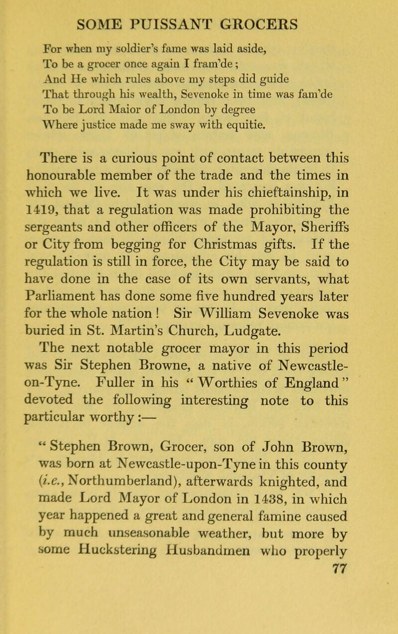 For when my soldier’s fame was laid aside, To be a grocer once again I fram’de; And He which rules above my steps did guide That through his wealth, Sevenoke in time was fam’de To be Lord Mai or of London by degree Where justice made me sway with equitie. There is a curious point of contact between this honourable member of the trade and the times in which we live. It was under his chieftainship, in 1419, that a regulation was made prohibiting the sergeants and other officers of the Mayor, Sheriffs or City from begging for Christmas gifts. If the regulation is still in force, the City may be said to have done in the case of its own servants, what Parliament has done some five hundred years later for the whole nation ! Sir William Sevenoke was buried in St. IMartin’s Church, Ludgate. The next notable grocer mayor in this period was Sir Stephen Browne, a native of Newcastle- on-Tyne. Fuller in his “Worthies of England” devoted the following interesting note to this particular worthy:— “ Stephen Brown, Grocer, son of John Brown, was born at Newcastle-upon-Tyne in this county Northumberland), afterwards knighted, and made Ford Mayor of London in 1438, in which year happened a great and general famine caused by much unseasonable weather, but more by some Huckstering Husbandmen who properly