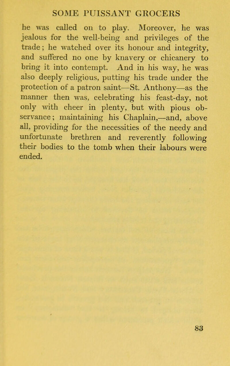 he was called on to play. Moreover, he was jealous for the well-being and privileges of the trade; he watched over its honour and integrity, and suffered no one by knavery or chicanery to bring it into contempt. And in his way, he was also deeply religious, putting his trade under the protection of a patron saint—St. Anthony—as the manner then was, celebrating his feast-day, not only with cheer in plenty, but with pious ob- servance; maintaining his Chaplain,—and, above all, providing for the necessities of the needy and unfortunate brethren and reverently following their bodies to the tomb when their labours were ended.