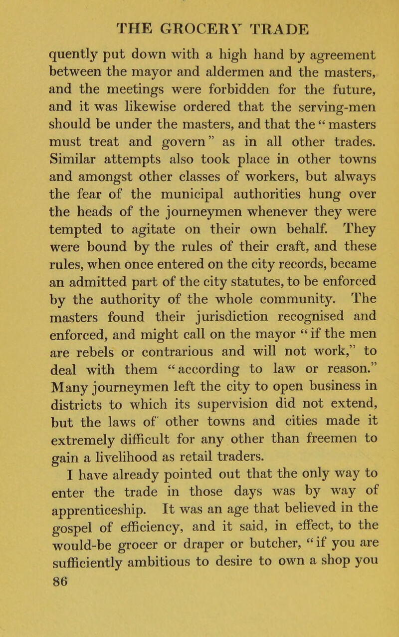 quently put down with a high hand by agreement between the mayor and aldermen and the masters, and the meetings were forbidden for the future, and it was likewise ordered that the serving-men should be under the masters, and that the “ masters must treat and govern” as in all other trades. Similar attempts also took place in other towns and amongst other classes of workers, but always the fear of the municipal authorities hung over the heads of the journeymen whenever they were tempted to agitate on their own behalf. They were bound by the rules of their craft, and these rules, when once entered on the city records, became an admitted part of the city statutes, to be enforced by the authority of the whole community. The masters found their jurisdiction recognised and enforced, and might call on the mayor “ if the men are rebels or contrarious and will not work,” to deal with them “according to law or reason.” Many journeymen left the city to open business in districts to which its supervision did not extend, but the laws of other towns and cities made it extremely difficult for any other than freemen to gain a livelihood as retail traders. I have already pointed out that the only way to enter the trade in those days was by way of apprenticeship. It was an age that believed in the gospel of efficiency, and it said, in effect, to the would-be grocer or draper or butcher, “ if you are sufficiently ambitious to desire to own a shop you