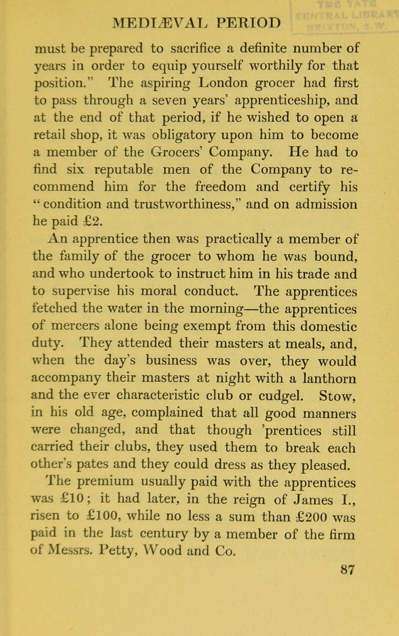 must be prepared to sacrifice a definite number of years in order to equip yourself worthily for that position.” The aspiring London grocer had first to pass through a seven years’ apprenticeship, and at the end of that period, if he wished to open a retail shop, it was obligatory upon him to become a member of the Grocers’ Company. He had to find six reputable men of the Company to re- commend him for the freedom and certify his “ condition and trustworthiness,” and on admission he paid £2. An apprentice then was practically a member of the family of the grocer to whom he was bound, and who undertook to instruct him in his trade and to supervise his moral conduct. The apprentices fetched the water in the morning—the apprentices of mercers alone being exempt from this domestic duty. They attended their masters at meals, and, when the day’s business was over, they would accompany their masters at night with a lanthorn and the ever characteristic club or cudgel. Stow, in his old age, complained that all good manners were changed, and that though ’prentices still carried their clubs, they used them to break each other’s pates and they could dress as they pleased. The premium usually paid with the apprentices was £10; it had later, in the reign of James I., risen to £100, while no less a sum than £200 was paid in the last century by a member of the firm of Mes.srs. Petty, Wood and Co.