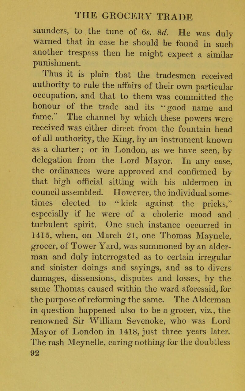 Saunders, to the tune of 65. M. He was duly warned that in case he should be found in such another trespass then he might expect a similar punishment. 1 hus it is plain that the tradesmen received authority to rule the affairs of their own particular occupation, and that to them was committed the honour of the trade and its “good name and fame. ’ The channel by which these powers were received was either direct from the fountain head of all authority, the King, by an instrument known as a charter; or in London, as we have seen, by delegation from the Lord Mayor. In any case, the ordinances were approved and confirmed by that high official sitting with his aldermen in council assembled. However, the individual some- times elected to “kick against the pricks,” especially if he were of a choleric mood and turbulent spirit. One such instance occurred in 1415, when, on March 21, one Thomas Maynele, grocer, of Tower Yard, was summoned by an aider- man and duly interrogated as to certain irregular and sinister doings and sayings, and as to divers damages, dissensions, disputes and losses, by the same Thomas caused within the ward aforesaid, for the purpose of reforming the same. The Alderman in question happened also to be a grocer, viz,, the renowned Sir William Sevenoke, who was Lord Mayor of London in 1418, just three years later. The rash Meynelle, caring nothing for the doubtless