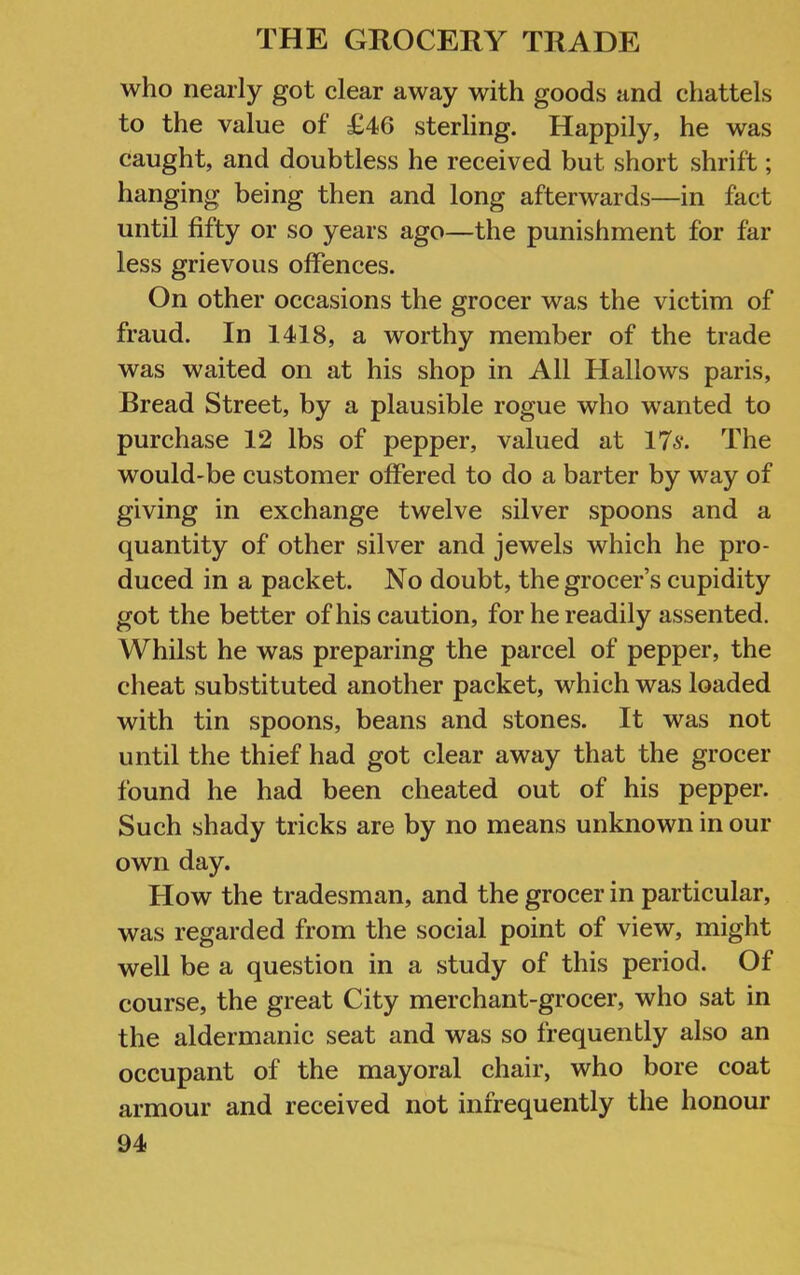 who nearly got clear away with goods and chattels to the value of £46 sterling. Happily, he was caught, and doubtless he received but short shrift; hanging being then and long afterwards—in fact until fifty or so years ago—the punishment for far less grievous offences. On other occasions the grocer was the victim of fraud. In 1418, a worthy member of the trade was waited on at his shop in All Hallows paris. Bread Street, by a plausible rogue who wanted to purchase 12 lbs of pepper, valued at 176*. The would-be customer offered to do a barter by way of giving in exchange twelve silver spoons and a quantity of other silver and jewels which he pro- duced in a packet. No doubt, the grocer’s cupidity got the better of his caution, for he readily assented. Whilst he was preparing the parcel of pepper, the cheat substituted another packet, which was loaded with tin spoons, beans and stones. It was not until the thief had got clear away that the grocer found he had been cheated out of his pepper. Such shady tricks are by no means unknown in our own day. How the tradesman, and the grocer in particular, was regarded from the social point of view, might well be a question in a study of this period. Of course, the great City merchant-grocer, who sat in the aldermanic seat and was so frequently also an occupant of the mayoral chair, who bore coat armour and received not infrequently the honour