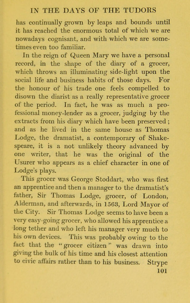 has continually grown by leaps and bounds until it has reached the enormous total of which we are nowadays cognisant, and with which we are some- times even too familiar. In the reign of Queen Mary we have a personal record, in the shape of the diary of a grocer, which throws an illuminating side-light upon the social life and business habits of those days. For the honour of his trade one feels compelled to disown the diarist as a really representative grocer of the period. In fact, he was as much a pro- fessional money-lender as a grocer, judging by the extracts from his diary which have been preserved ; and as he lived in the same house as Thomas Lodge, the dramatist, a contemporary of Shake- speare, it is a not unlikely theory advanced by one writer, that he was the original of the Usurer who appears as a chief character in one of Lodge’s plays. This grocer was George Stoddart, who was first an apprentice and then a manager to the dramatist’s father. Sir Thomas Lodge, grocer, of London, Alderman, and afterwards, in 1563, Lord Mayor of the City. Sir Thomas Lodge seems to have been a very easy-going grocer, who allowed his apprentice a long tether and who left his manager very much to his own devices. This was probably owing to the fact that the “ grocer citizen ” was drawn into giving the bulk of his time and his closest attention to civic affairs rather than to his business. Strype