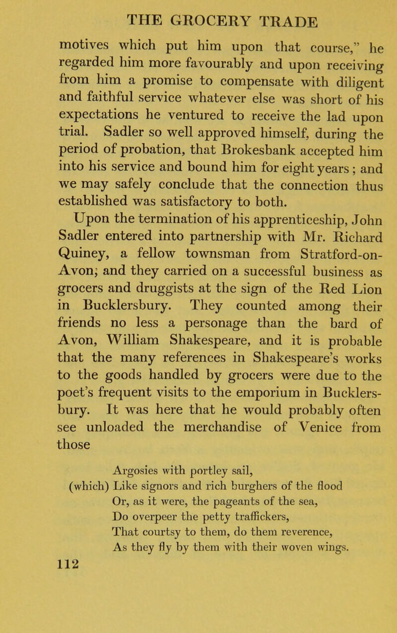 motives which put him upon that course,” he regarded him more favourably and upon receiving from him a promise to compensate with diligent and faithful service whatever else was short of his expectations he ventured to receive the lad upon trial. Sadler so well approved himself, during the period of probation, that Brokesbank accepted him into his service and bound him for eight years ; and we may safely conclude that the connection thus established was satisfactory to both. Upon the termination of his apprenticeship, John Sadler entered into partnership with Mr. Richard Quiney, a fellow townsman from Stratford-on- Avon; and they carried on a successful business as grocers and druggists at the sign of the Red Lion in Bucklersbury. They counted among their friends no less a personage than the bard of Avon, William Shakespeare, and it is probable that the many references in Shakespeare’s works to the goods handled by grocers were due to the poet’s frequent visits to the emporium in Bucklers- bury. It was here that he would probably often see unloaded the merchandise of Venice from those Argosies with portley sail, (which) Like signors and rich burghei’S of the flood Or, as it were, the pageants of the sea, Do overpeer the petty traffickers. That courtsy to them, do them reverence. As they fly by them with their woven wings.