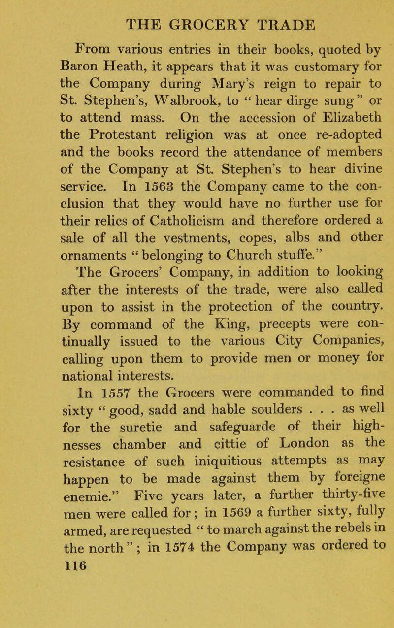 From various entries in their books, quoted by Baron Heath, it appears that it was customary for the Company during Mary’s reign to repair to St. Stephen’s, Walbrook, to “ hear dirge sung” or to attend mass. On the accession of Elizabeth the Protestant religion was at once re-adopted and the books record the attendance of members of the Company at St. Stephen’s to hear divine service. In 1563 the Company came to the con- clusion that they would have no further use for their relics of Catholicism and therefore ordered a sale of all the vestments, copes, albs and other ornaments “ belonging to Church stufFe.” The Grocers’ Company, in addition to looking after the interests of the trade, were also called upon to assist in the protection of the country. By command of the King, precepts were con- tinually issued to the various City Companies, calling upon them to provide men or money for national interests. In 1557 the Grocers were commanded to find sixty “ good, sadd and hable soulders ... as well for the suretie and safeguarde of their high- nesses chamber and cittie of London as the resistance of such iniquitious attempts as may happen to be made against them by foreigne enemie.” Five years later, a further thirty-five men were called for; in 1569 a further sixty, fully armed, are requested “ to march against the rebels in the north ” ; in 1574 the Company was ordered to