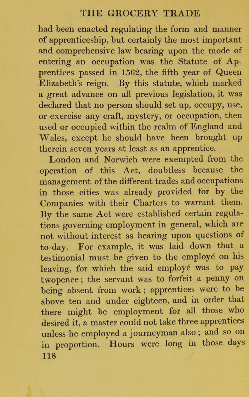 had been enacted regulating the form and manner of apprenticeship, but certainly the most important and comprehensive law bearing upon the mode of entering an occupation was the Statute of Ap- prentices passed in 1562, the fifth year of Queen Elizabeth’s reign. By this statute, which marked a great advance on all previous legislation, it was declared that no person should set up, occupy, use, or exercise any craft, mystery, or occupation, then used or occupied within the realm of England and Wales, except he should have been brought up therein seven years at least as an apprentice. London and Norwich were exempted from the operation of this Act, doubtless because the management of the different trades and occupations in those cities was already provided for by the Companies with their Charters to warrant them. By the same Act were established certain regula- tions governing employment in general, which are not without interest as bearing upon questions of to-day. For example, it was laid down that a testimonial must be given to the employ^ on his leaving, for which the said employ^ was to pay twopence; the servant was to forfeit a penny on being absent from work ; apprentices were to be above ten and under eighteen, and in order that there might be employment for all those who desired it, a master could not take three apprentices unless he employed a journeyman also; and so on in proportion. Hours were long in those days