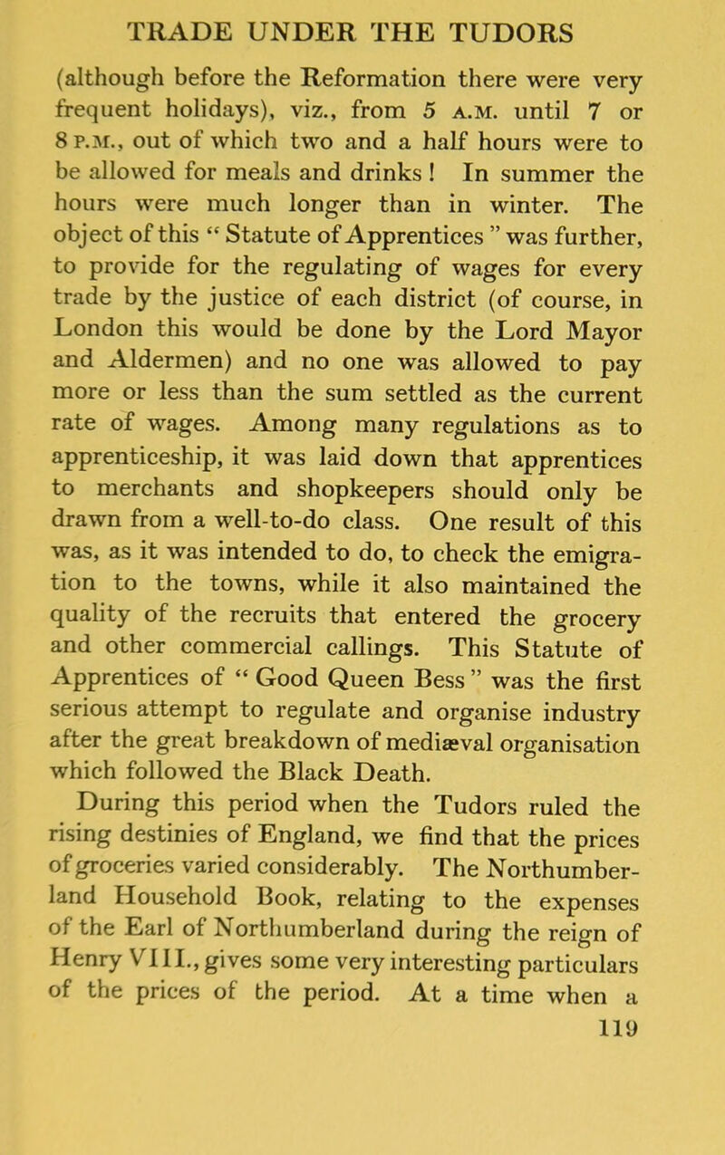 (although before the Reformation there were very frequent holidays), viz., from 5 a.m. until 7 or 8 p.m., out of which two and a half hours were to be allowed for meals and drinks ! In summer the hours were much longer than in winter. The object of this “ Statute of Apprentices ” was further, to provide for the regulating of wages for every trade by the justice of each district (of course, in London this would be done by the Lord Mayor and Aldermen) and no one was allowed to pay more or less than the sum settled as the current rate of wages. Among many regulations as to apprenticeship, it was laid down that apprentices to merchants and shopkeepers should only be drawn from a well-to-do class. One result of this was, as it was intended to do, to check the emigra- tion to the towns, while it also maintained the quality of the recruits that entered the grocery and other commercial callings. This Statute of Apprentices of “ Good Queen Bess ” was the first serious attempt to regulate and organise industry after the great breakdown of mediaeval organisation which followed the Black Death. During this period when the Tudors ruled the rising destinies of England, we find that the prices of groceries varied considerably. The Northumber- land Household Book, relating to the expenses of the Earl of Northumberland during the reign of Henry VIII., gives some very interesting particulars of the prices of the period. At a time when a