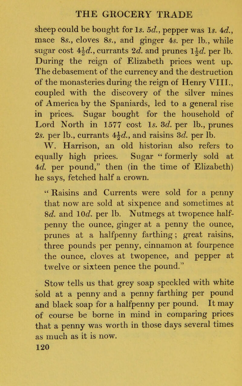 sheep could be bought for Is. 5d., pepper was Is. 4c?., mace 86?., cloves 8^., and ginger 4.9. per lb., while sugar cost 4jc?., currants 2d. and prunes l^d. per lb. During the reign of Elizabeth prices went up. The debasement of the currency and the destruction of the monasteries during the reign of Henry VIII., coupled with the discovery of the silver mines of America by the Spaniards, led to a general rise in prices. Sugar bought for the household of Lord North in 1577 cost Is. 3cZ. per lb., prunes 2.9. per lb., currants 4jf/., and raisins 3c?. per lb. W. Harrison, an old historian also refers to equally high prices. Sugar “ formerly sold at 4c?. per pound,” then (in the time of Elizabeth) he says, fetched half a crown. “ Raisins and Currents were sold for a penny that now are sold at sixpence and sometimes at 8c?. and lOcZ. per lb. Nutmegs at twopence half- penny the ounce, ginger at a penny the ounce, prunes at a halfpenny farthing; great raisins, three pounds per penny, cinnamon at fourpence the ounce, cloves at twopence, and pepper at twelve or sixteen pence the pound.” Stow tells us that grey soap speckled with white sold at a penny and a penny farthing per pound and black soap for a halfpenny per pound. It may of course be borne in mind in comparing prices that a penny was worth in those days several times as much as it is now.