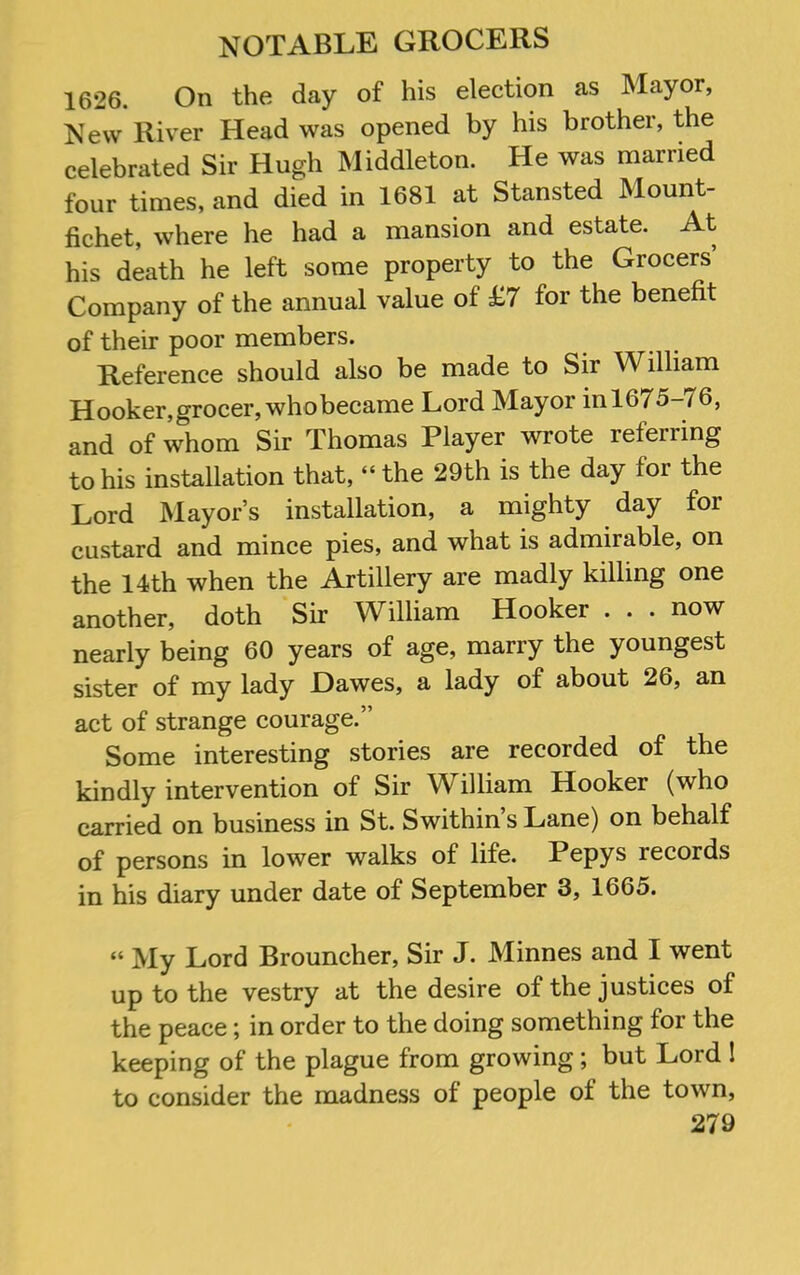 1626. On the day of his election as Mayor, New River Head was opened by his brother, the celebrated Sir Hugh Middleton. He was married four times, and died in 1681 at Stansted Mount- fichet, where he had a mansion and estate. At his death he left some property to the Grocers Company of the annual value of £7 for the benefit of their poor members. Reference should also be made to Sir William Hooker,grocer,whobecame Lord Mayor in 1675-76, and of whom Sir Thomas Player wrote referring to his installation that, “the 29th is the day for the Lord Mayor’s installation, a mighty day for custard and mince pies, and what is admirable, on the 14th when the Artillery are madly killing one another, doth Sir William Hooker . . . now nearly being 60 years of age, marry the youngest sister of my lady Dawes, a lady of about 26, an act of strange courage.” Some interesting stories are recorded of the kindly intervention of Sir William Hooker (who carried on business in St. Swithin s Lane) on behalf of persons in lower walks of life. Pepys records in his diary under date of September 3, 1665. “ My Lord Brouncher, Sir J. Minnes and I went up to the vestry at the desire of the justices of the peace; in order to the doing something for the keeping of the plague from growing; but Lord I to consider the madness of people of the town,