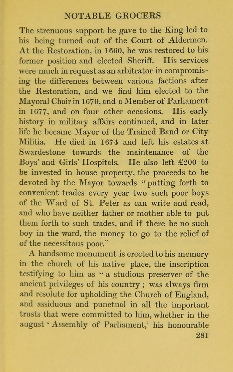 The strenuous support he gave to the King led to his being turned out of the Court of Aldermen. At the Restoration, in 1660, he was restored to his former position and elected Sheriff. His services were much in request as an arbitrator in compromis- ing the differences between various factions after the Restoration, and we find him elected to the Mayoral Chair in 1670, and a Member of Parliament in 1677, and on four other occasions. His early history in military affairs continued, and in later life he became Mayor of the Trained Band or City INlilitia. He died in 1674 and left his estates at Swardestone towards the maintenance of the Boys’ and Girls’ Hospitals. He also left £200 to be invested in house property, the proceeds to be devoted by the Mayor towards “ putting forth to convenient trades every year two such poor boys of the Ward of St. Peter as can write and read, and who have neither father or mother able to put them forth to such trades, and if there be no such boy in the ward, the money to go to the relief of of the necessitous poor.” A handsome monument is erected to his memory in the church of his native place, the inscription testifying to him as “ a studious preserver of the ancient privileges of his country ; was always firm and resolute for upholding the Church of England, and assiduous and punctual in all the important trusts that were committed to him, whether in the august ‘ Assembly of Parliament,’ his honourable