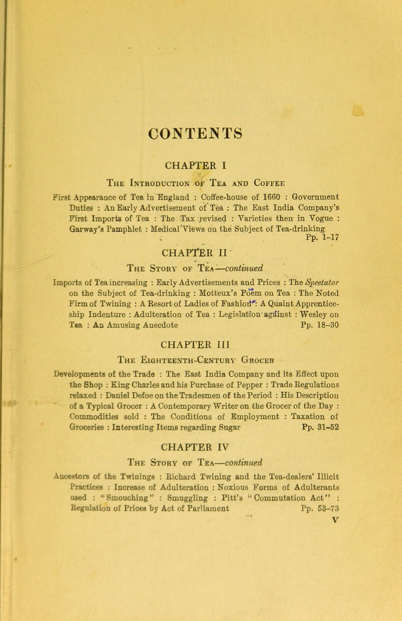 CONTENTS CHAPTER I The Introduction of Tea and Coffee First Appearance of Tea in England : Coflfee-house of 1660 : Government Duties : An Early Advertisement of Tea : The East India Company’s First Imports of Tea : The Tax .revised : Varieties then in Vogue : Grarway’s Pamphlet : Medical'Views on the Subject of Tea-drinking Pp. 1-17 chapter II The Story of T^h—continued Imports of Tea increasing : Early Advertisements and Prices : The Spectator on the Subject of Tea-drinking : Motteux’s Poem on Tea : The Noted Firm of Tmning : A Resort of Ladies of Fashiod'^: A Quaint Apprentice- ship Indenture : Adulteration of Tea : Legislation'agdinst : Wesley on Tea : An Amusing Anecdote Pp. 18-30 CHAPTER III The Eighteenth-Century Grocer Developments of the Trade : The East India Company and its Effect upon the Shop : King Charles and his Purchase of Pepper : Trade Regulations relaxed : Daniel Defoe on the Tradesmen of the Period : His Description of a Typical Grocer : A Contemporary Writer on the Grocer of the Day : Commodities sold : The Conditions of Employment : Taxation of Groceries : Interesting Items regarding Sugar Pp. 31-62 CHAPTER IV The Story of Tea—continued Ancestors of the Twinings : Richard Twining and the Tea-dealers’ Illicit Practices : Increase of Adulteration : Noxious Forms of Adulterants used : “Smouching” : Smuggling : Pitt’s “Commutation Act : Regulation of Prices by Act of Parliament Pp. 63-73