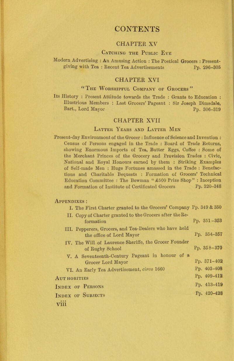 CHAPTER XV Catching the Public Eve Modern Advertising : An Amusing Action : The Poetical Grocers : Present- giving with Tea : Kecent Tea Advertisements Pp. 296-305 CHAPTER XVI “The Worshipful Company of Grocers” Its History : Present Attitude towards the Trade : Grants to Education : Illustrious Members : Last Grocers’ Pageant : Sir Joseph Dimsdale, Bart., Lord Mayor Pp, 306-319 CHAPTER XVII Latter Years and Latter Men Present-day Environment of the Grocer : Influence of Science and Invention : Census of Persons engaged in the Trade : Board of Trade Returns, showing Enormous Imports of Tea, Butter Eggs, Coffee : Some of the Merchant Princes of the Grocery and Provision Trades : Civic, National and Royal Honours earned by them : Striking Examples of Self-made Men : Huge Fortunes amassed in the Trade : Benefac- tions and Charitable Bequests : Formation of Grocers’ Technical Education Committee : The Bowman “ £500 Prize Shop ” : Inception and Formation of Institute of Certificated Grocers Pp. 320-348 Appendixes : I. The First Charter granted to the Grocers’ Company Pp. 349 & 360 II. Copy of Charter granted to the Grocers after the Re- formation Pp- 351 -353 III. Pepperers, Grocers, and Tea-Dealers who have held the office of Lord Mayor IV. The Will of Laurence Sheriffe, the Grocer Founder of Rugby School V. A Seventeenth-Century Pageant in honour of a Grocer Lord Mayor VI. An Early Tea Advertisement, circa 1660 Aut horities Index of Persons Index of Subjects Pp. 354-357 Pp. 358-370 Pp. 371-402 Pp. 403-408 Pp. 409-412 Pp. 413-419 Pp, 420-428 Vlll