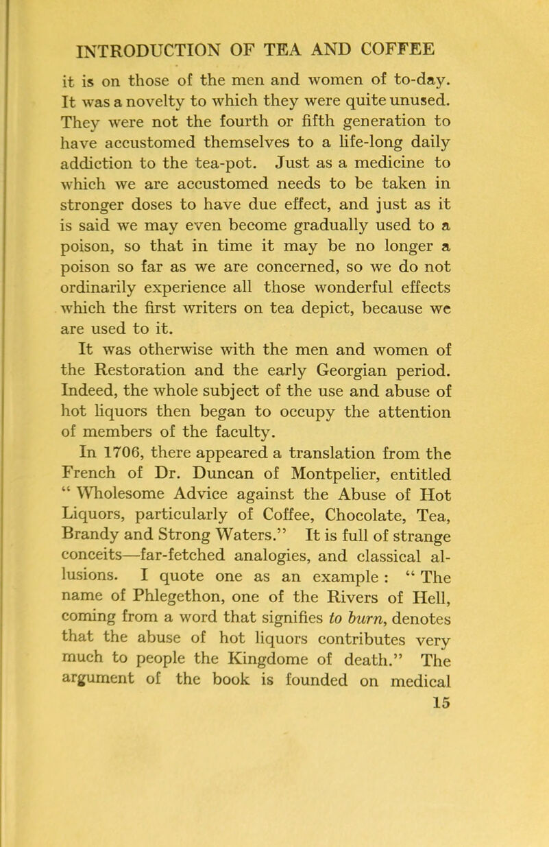 it is on those of the men and women of to-day. It was a novelty to which they were quite unused. They were not the fourth or fifth generation to have accustomed themselves to a life-long daily addiction to the tea-pot. Just as a medicine to which we are accustomed needs to be taken in stronger doses to have due effect, and just as it is said we may even become gradually used to a poison, so that in time it may be no longer a poison so far as we are concerned, so we do not ordinarily experience all those wonderful effects which the first writers on tea depict, because we are used to it. It was otherwise with the men and women of the Restoration and the early Georgian period. Indeed, the whole subject of the use and abuse of hot hquors then began to occupy the attention of members of the faculty. In 1706, there appeared a translation from the French of Dr. Duncan of Montpelier, entitled “ Wholesome Advice against the Abuse of Hot Liquors, particularly of Coffee, Chocolate, Tea, Brandy and Strong Waters.” It is full of strange conceits—far-fetched analogies, and classical al- lusions. I quote one as an example : “ The name of Phlegethon, one of the Rivers of Hell, coming from a word that signifies to hum, denotes that the abuse of hot liquors contributes very much to people the Kingdome of death.” The argument of the book is founded on medical