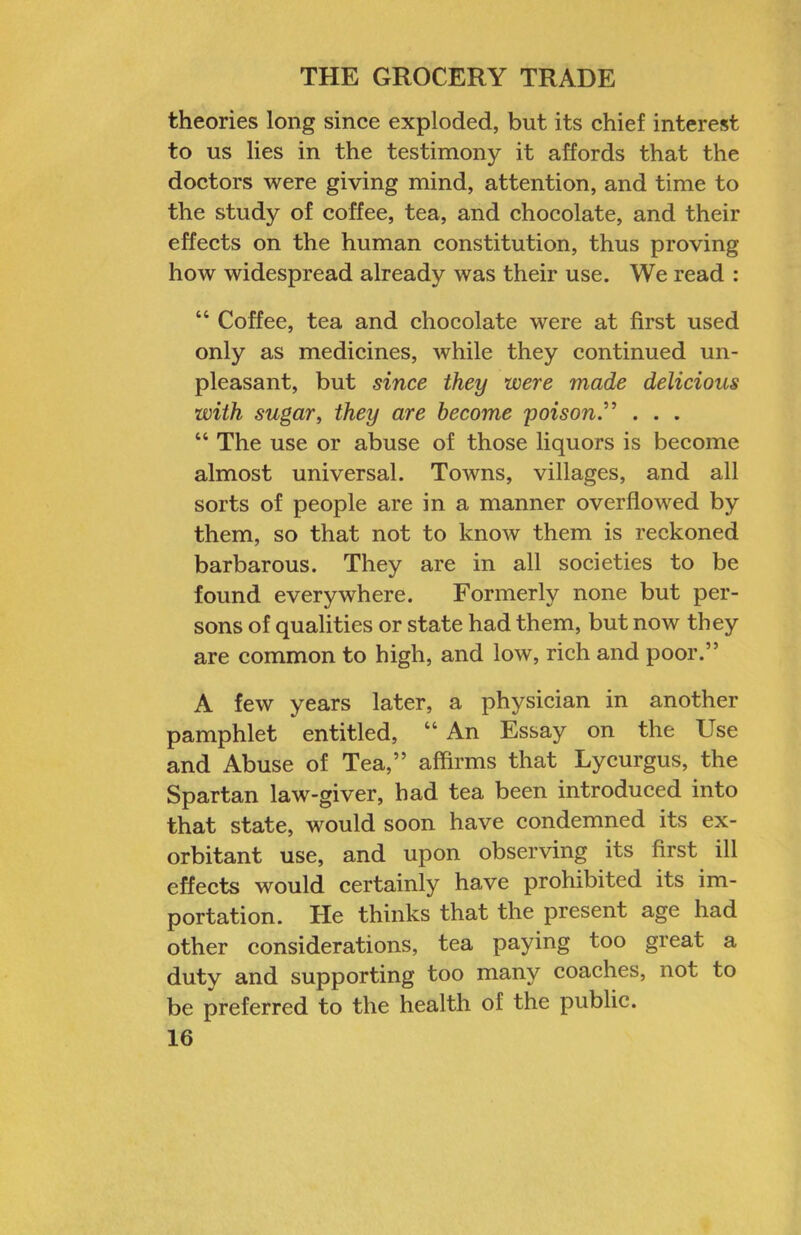theories long since exploded, but its chief interest to us lies in the testimony it affords that the doctors were giving mind, attention, and time to the study of coffee, tea, and chocolate, and their effects on the human constitution, thus proving how widespread already was their use. We read : “ Coffee, tea and chocolate were at first used only as medicines, while they continued un- pleasant, but since they were made delicious with sugar^ they are become poison” . . . “ The use or abuse of those liquors is become almost universal. Towns, villages, and all sorts of people are in a manner overflowed by them, so that not to know them is reckoned barbarous. They are in all soeieties to be found everywhere. Formerly none but per- sons of qualities or state had them, but now they are common to high, and low, rich and poor.” A few years later, a physician in another pamphlet entitled, “ An Essay on the Use and Abuse of Tea,” affirms that Lycurgus, the Spartan law-giver, had tea been introduced into that state, would soon have condemned its ex- orbitant use, and upon observing its first ill effects would certainly have prohibited its im- portation. He thinks that the present age had other considerations, tea paying too great a duty and supporting too many coaehes, not to be preferred to the health of the public.
