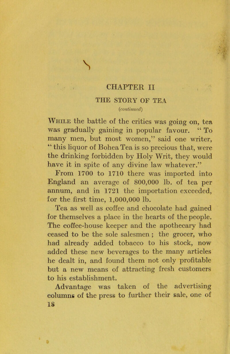 CHAPTER II THE STORY OF TEA (contirmed) While the battle of the erities was going on, tea was gradually gaining in popular favour. “ To many men, but most women,” said one writer, “ this liquor of Bohea Tea is so precious that, were the drinking forbidden by Holy Writ, they would have it in spite of any divine law whatever.” From 1700 to 1710 there was imported into England an average of 800,000 lb. of tea per annum, and in 1721 the importation exceeded, for the first time, 1,000,000 lb. Tea as well as coffee and chocolate had gained for themselves a place in the hearts of the people. The coffee-house keeper and the apothecary had ceased to be the sole salesmen; the grocer, who had already added tobacco to his stock, now added these new beverages to the many articles he dealt in, and found them not only profitable but a new means of attracting fresh customers to his establishment. Advantage was taken of the advertising columns of the press to further their sale, one of