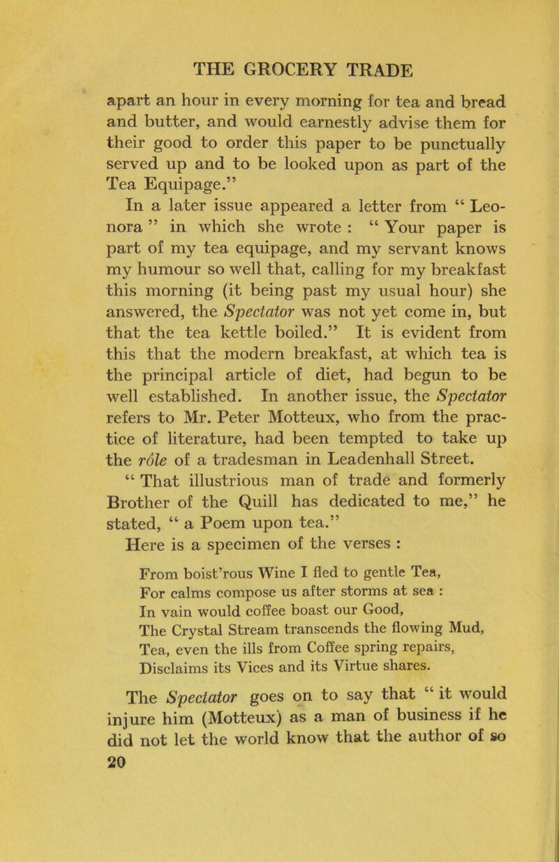 apart an hour in every morning for tea and bread and butter, and would earnestly advise them for their good to order this paper to be punctually served up and to be looked upon as part of the Tea Equipage.” In a later issue appeared a letter from “ Leo- nora ” in which she wrote : “ Your paper is part of my tea equipage, and my servant knows my humour so well that, calling for my breakfast this morning (it being past my usual hour) she answered, the Spectator was not yet come in, but that the tea kettle boiled.” It is evident from this that the modern breakfast, at which tea is the principal article of diet, had begun to be well established. In another issue, the Spectator refers to Mr. Peter Motteux, who from the prac- tice of literature, had been tempted to take up the rdle of a tradesman in Leadenhall Street. “ That illustrious man of trade and formerly Brother of the Quill has dedicated to me,” he stated, “ a Poem upon tea.” Here is a specimen of the verses : From boist’rous Wine I fled to gentle Tea, For calms compose us after storms at sea : In vain would coffee boast our Good, The Crystal Stream transcends the flowing Mud, Tea, even the ills from Coffee spring repairs, Disclaims its Vices and its Virtue shares. The Spectator goes on to say that “ it would injure him (Motteux) as a man of business if he did not let the world know that the author of so