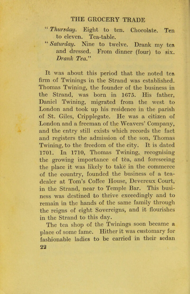 “ Thursday. Eight to ten. Chocolate. Ten to eleven. Tea-table. “ Saturday. Nine to twelve. Drank my tea and dressed. From dinner (four) to six. Drank Tea.’’' It was about this period that the noted tea firm of Twinings in the Strand was established. Thomas Twining, the founder of the business in the Strand, was born in 1675. His father, Daniel Twining, migrated from the west to London and took up his residence in the parish of St. Giles, Cripplegate. He was a citizen of London and a freeman of the Weavers’ Company, and the entry still exists which records the fact and registers the admission of the son, Thomas Twining, to the freedom of the city. It is dated 1701. In 1710, Thomas Twining, recognising the growing importance of tea, and foreseeing the place it was likely to take in the commerce of the country, founded the business of a tea- dealer at Tom’s Coffee House, Devereux Court, in the Strand, near to Temple Bar. This busi- ness was destined to thrive exceedingly and to remain in the hands of the same family through the reigns of eight Sovereigns, and it flourishes in the Strand to this day. The tea shop of the Twinings soon became a place of some fame. Hither it was customary for fashionable ladies to be carried in their sedan