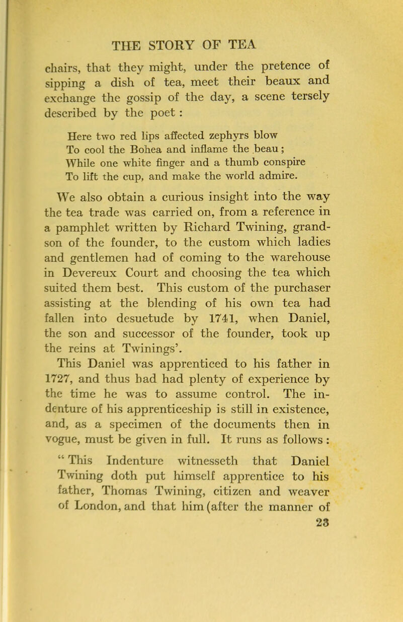 chairs, that they might, under the pretence of sipping a dish of tea, meet their beaux and exchange the gossip of the day, a scene tersely described by the poet: Here two red lips affected zephyrs blow To cool the Bohea and inflame the beau; While one white finger and a thumb conspire To lift the cup, and make the world admire. We also obtain a curious insight into the way the tea trade was carried on, from a reference in a pamphlet written by Richard Twining, grand- son of the founder, to the custom which ladies and gentlemen had of coming to the warehouse in Devereux Court and choosing the tea which suited them best. This custom of the purchaser assisting at the blending of his own tea had fallen into desuetude by 1741, when Daniel, the son and successor of the founder, took up the reins at Twinings’. This Daniel was apprenticed to his father in 1727, and thus bad had plenty of experience by the time he was to assume control. The in- denture of his apprenticeship is still in existence, and, as a specimen of the documents then in vogue, must be given in full. It runs as follows: “ This Indenture witnesseth that Daniel Twining doth put himself apprentice to his father, Thomas Twining, citizen and weaver of London, and that him (after the manner of 23