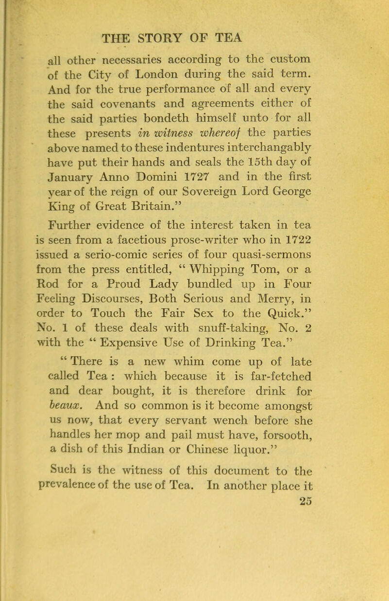 all other necessaries according to the custom of the City of London during the said term. And for the true performance of all and every the said covenants and agreements either of the said parties bondeth himself unto for all these presents in witness whereof the parties above named to these indentures interchangably have put their hands and seals the 15th day of January Anno Domini 1727 and in the first year of the reign of our Sovereign Lord George King of Great Britain.” Further evidence of the interest taken in tea is seen from a facetious prose-writer who in 1722 issued a serio-comic series of four quasi-sermons from the press entitled, “ Whipping Tom, or a Rod for a Proud Lady bundled up in Four Feeling Discourses, Both Serious and Merry, in order to Touch the Fair Sex to the Quick.” No. 1 of these deals with snuff-taking. No. 2 with the “ Expensive Use of Drinking Tea.” “ There is a new whim come up of late called Tea : which because it is far-fetched and dear bought, it is therefore drink for beaux. And so common is it become amongst us now, that every servant wench before she handles her mop and pail must have, forsooth, a dish of this Indian or Chinese liquor.” Such is the witness of this document to the prevalence of the use of Tea. In another place it