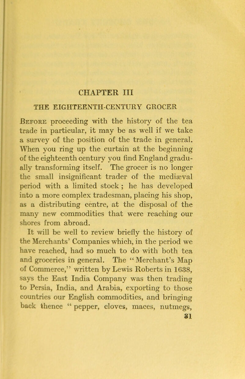 CHAPTER III THE EIGHTEENTH-CENTURY GROCER Before proceeding with the history of the tea trade in particular, it may be as well if we take a survey of the position of the trade in general. WTien you ring up the curtain at the beginning of the eighteenth century you find England gradu- ally transforming itself. The grocer is no longer the small insignificant trader of the mediaeval period with a limited stock ; he has developed into a more complex tradesman, placing his shop, as a distributing centre, at the disposal of the many new commodities that were reaching our shores from abroad. It will be well to review briefly the history of the Merchants’ Companies which, in the period we have reached, had so much to do with both tea and groceries in general. The “Merchant’s Map of Commerce,” written by Lewis Roberts in 1638, says the East India Company was then trading to Persia, India, and Arabia, exporting to those countries our English commodities, and bringing back thence pepper, cloves, maces, nutmegs,