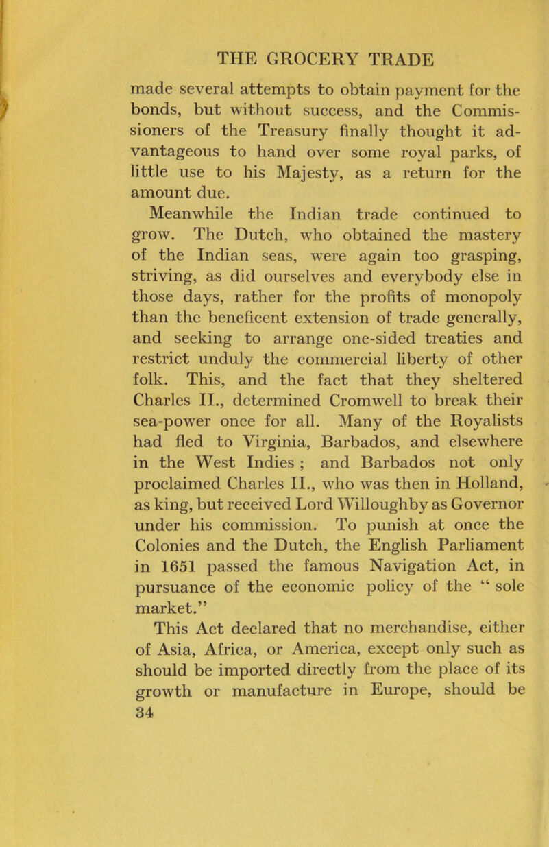 made several attempts to obtain payment for the bonds, but without success, and the Commis- sioners of the Treasury finally thought it ad- vantageous to hand over some royal parks, of little use to his Majesty, as a return for the amount due. Meanwhile the Indian trade continued to grow. The Dutch, who obtained the mastery of the Indian seas, were again too grasping, striving, as did ourselves and everybody else in those days, rather for the profits of monopoly than the beneficent extension of trade generally, and seeking to arrange one-sided treaties and restrict unduly the commercial liberty of other folk. This, and the fact that they sheltered Charles II., determined Cromwell to break their sea-power once for all. Many of the Royalists had fled to Virginia, Barbados, and elsewhere in the West Indies ; and Barbados not only proclaimed Charles II., who was then in Holland, as king, but received Lord Willoughby as Governor under his commission. To punish at once the Colonies and the Dutch, the English Parliament in 1651 passed the famous Navigation Act, in pursuance of the economic policy of the “ sole market.” This Act declared that no merchandise, either of Asia, Africa, or America, except only such as should be imported directly from the place of its growth or manufacture in Europe, should be