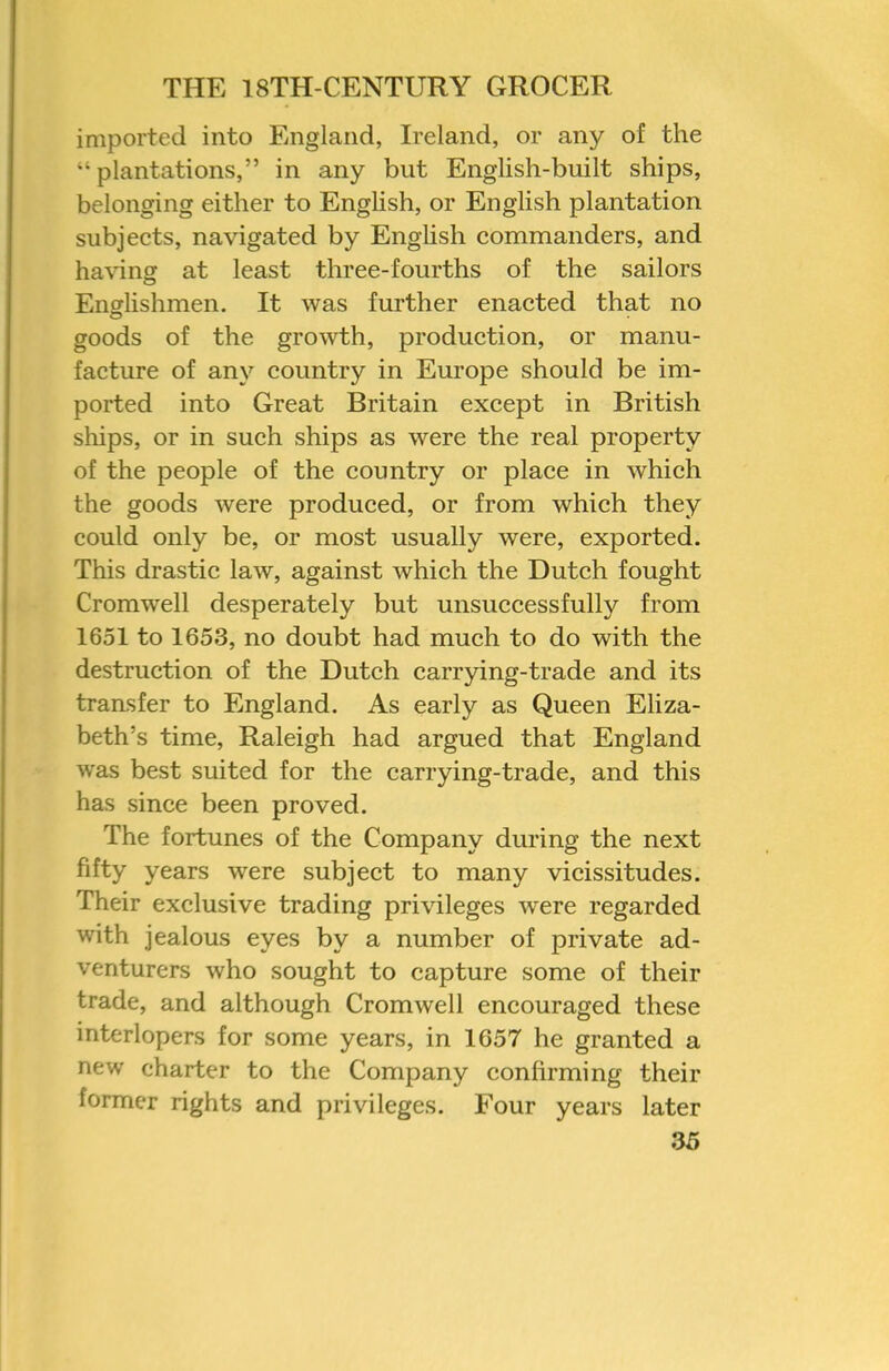 imported into England, Ireland, or any of the “plantations,” in any but English-built ships, belonging either to English, or English plantation subjects, navigated by Enghsh commanders, and ha\ing at least three-fourths of the sailors Encrlishmen. It was further enacted that no goods of the growth, production, or manu- facture of any country in Europe should be im- ported into Great Britain except in British ships, or in such ships as were the real property of the people of the country or place in which the goods were produced, or from which they could only be, or most usually were, exported. This drastic law, against which the Dutch fought Cromwell desperately but unsuccessfully from 1651 to 1653, no doubt had much to do with the destruction of the Dutch carrying-trade and its transfer to England. As early as Queen Eliza- beth’s time, Raleigh had argued that England was best suited for the carrying-trade, and this has since been proved. The fortunes of the Company during the next fifty years were subject to many vicissitudes. Their exclusive trading privileges were regarded with jealous eyes by a number of private ad- venturers who sought to capture some of their trade, and although Cromwell encouraged these interlopers for some years, in 1657 he granted a new charter to the Company confirming their former rights and privileges. Four years later