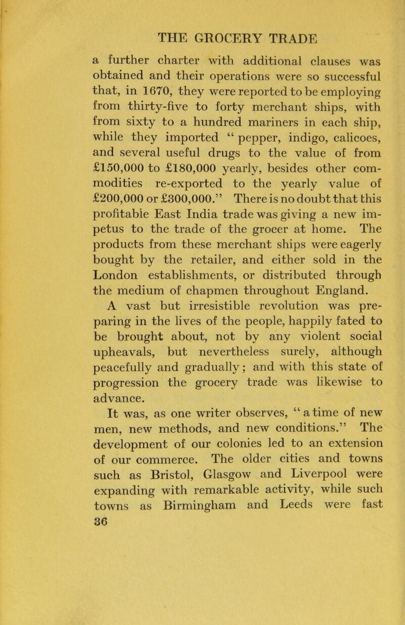 a further charter with additional clauses was obtained and their operations were so successful that, in 1670, they were reported to be employing from thirty-five to forty merchant ships, with from sixty to a hundred mariners in each ship, while they imported “ pepper, indigo, calicoes, and several useful drugs to the value of from £150,000 to £180,000 yearly, besides other com- modities re-exported to the yearly value of £200,000 or £300,000.” There is no doubt that this profitable East India trade was giving a new im- petus to the trade of the grocer at home. The products from these merchant ships were eagerly bought by the retailer, and either sold in the London establishments, or distributed through the medium of chapmen throughout England. A vast but irresistible revolution was pre- paring in the lives of the people, happily fated to be brought about, not by any violent social upheavals, but nevertheless surely, although peacefully and gradually; and with this state of progression the grocery trade was likewise to advance. It was, as one writer observes, “atime of new men, new methods, and new conditions.” The development of our colonies led to an extension of our commerce. The older cities and towns such as Bristol, Glasgow and Liverpool were expanding with remarkable activity, while such towns as Birmingham and Leeds were fast