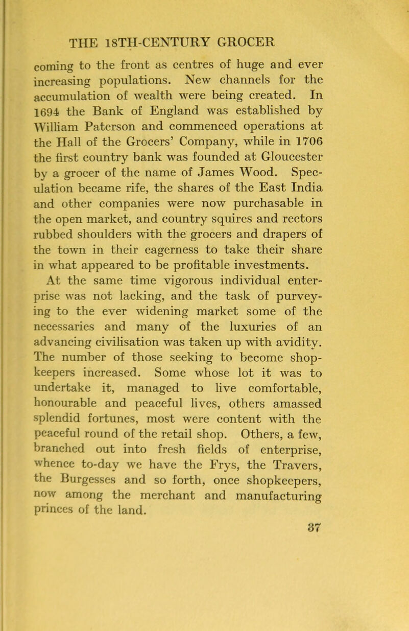 coming to the front as centres of huge and ever increasing populations. New channels for the accumulation of wealth were being created. In 1694 the Bank of England was established by William Paterson and commenced operations at the Hall of the Grocers’ Company, while in 1706 the first country bank was founded at Gloucester by a grocer of the name of James Wood. Spec- ulation became rife, the shares of the East India and other companies were now purchasable in the open market, and country squires and rectors rubbed shoulders with the grocers and drapers of the town in their eagerness to take their share in what appeared to be profitable investments. At the same time vigorous individual enter- prise was not lacking, and the task of purvey- ing to the ever widening market some of the necessaries and manv of the luxuries of an advancing civilisation was taken up with avidity. The number of those seeking to become shop- keepers increased. Some whose lot it was to undertake it, managed to live comfortable, honourable and peaceful lives, others amassed splendid fortunes, most were content with the peaceful round of the retail shop. Others, a few, branched out into fresh fields of enterprise, whence to-day we have the Frys, the Travers, the Burgesses and so forth, once shopkeepers, now among the merchant and manufacturing princes of the land.