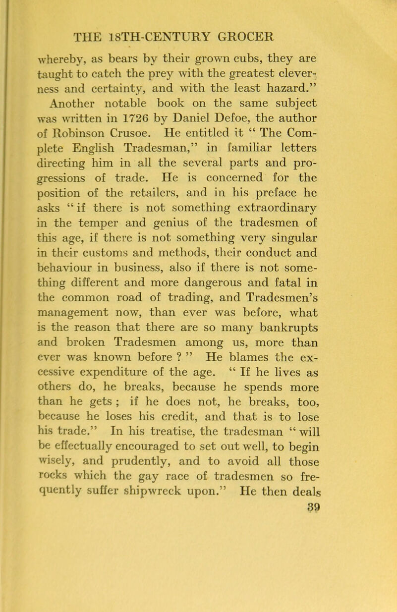 whereby, as bears by their grown cubs, they are taught to catch the prey with the greatest clever- ness and certainty, and with the least hazard.” Another notable book on the same subject was written in 1726 by Daniel Defoe, the author of Robinson Crusoe. He entitled it “ The Com- plete English Tradesman,” in familiar letters directing him in all the several parts and pro- gressions of trade. He is concerned for the position of the retailers, and in his preface he asks “ if there is not something extraordinary in the temper and genius of the tradesmen of this age, if there is not something very singular in their customs and methods, their conduct and behaviour in business, also if there is not some- thing different and more dangerous and fatal in the common road of trading, and Tradesmen’s management now, than ever was before, what is the reason that there are so many bankrupts and broken Tradesmen among us, more than ever was known before ? ” He blames the ex- cessive expenditure of the age. “If he lives as others do, he breaks, because he spends more than he gets ; if he does not, he breaks, too, because he loses his credit, and that is to lose his trade.” In his treatise, the tradesman “ will be effectually encouraged to set out well, to begin wisely, and prudently, and to avoid all those rocks which the gay race of tradesmen so fre- quently suffer shipwreck upon.” He then deals