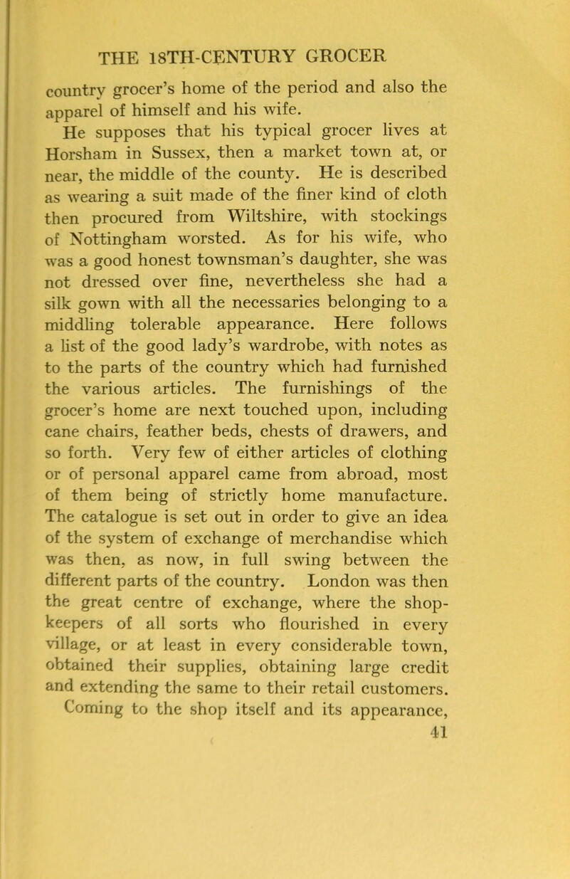 country grocer’s home of the period and also the apparel of himself and his wife. He supposes that his typical grocer lives at Horsham in Sussex, then a market town at, or near, the middle of the county. He is described as wearing a suit made of the finer kind of cloth then procured from Wiltshire, with stockings of Nottingham worsted. As for his wife, who was a good honest townsman’s daughter, she was not dressed over fine, nevertheless she had a silk gown with all the necessaries belonging to a middling tolerable appearance. Here follows a list of the good lady’s wardrobe, with notes as to the parts of the country which had furnished the various articles. The furnishings of the grocer’s home are next touched upon, including cane chairs, feather beds, chests of drawers, and so forth. Very few of either articles of clothing or of personal apparel came from abroad, most of them being of strictly home manufacture. The catalogue is set out in order to give an idea of the system of exchange of merchandise which was then, as now, in full swing between the different parts of the country. London was then the great centre of exchange, where the shop- keepers of all sorts who flourished in every village, or at least in every considerable town, obtained their supplies, obtaining large credit and extending the same to their retail customers. Coming to the shop itself and its appearance,