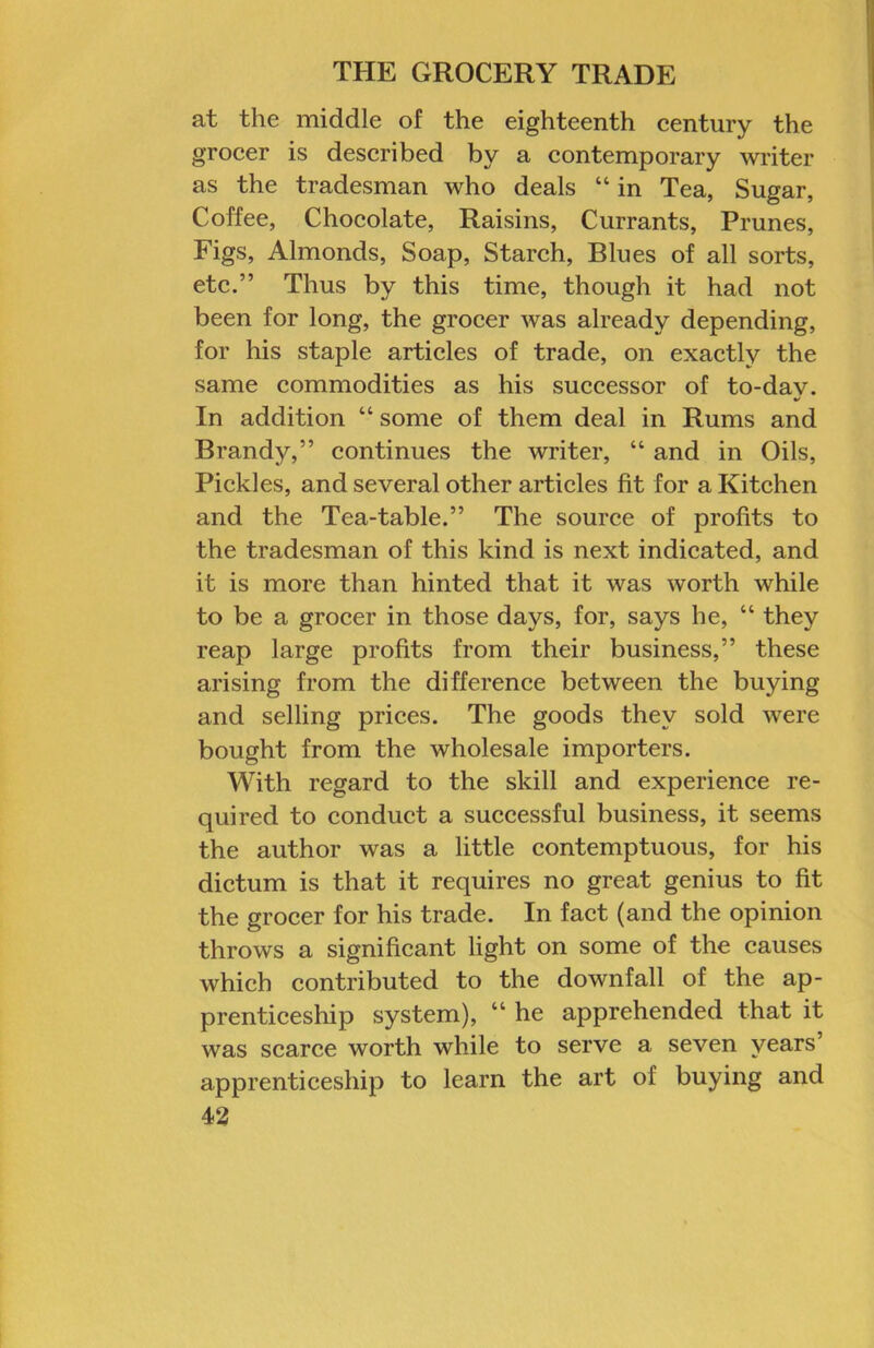 at the middle of the eighteenth century the grocer is described by a contemporary writer as the tradesman who deals “ in Tea, Sugar, Coffee, Chocolate, Raisins, Currants, Prunes, Figs, Almonds, Soap, Starch, Blues of all sorts, etc.” Thus by this time, though it had not been for long, the grocer was already depending, for his staple articles of trade, on exactly the same commodities as his successor of to-dav. V In addition “ some of them deal in Rums and Brandy,” continues the writer, “ and in Oils, Pickles, and several other articles fit for a Kitchen and the Tea-table.” The source of profits to the tradesman of this kind is next indicated, and it is more than hinted that it was worth while to be a grocer in those days, for, says he, “ they reap large profits from their business,” these arising from the difference between the buying and selling prices. The goods they sold were bought from the wholesale importers. With regard to the skill and experience re- quired to conduct a successful business, it seems the author was a little contemptuous, for his dictum is that it requires no great genius to fit the grocer for his trade. In fact (and the opinion throws a significant light on some of the causes which contributed to the downfall of the ap- prenticeship system), “ he apprehended that it was scarce worth while to serve a seven years’ apprenticeship to learn the art of buying and