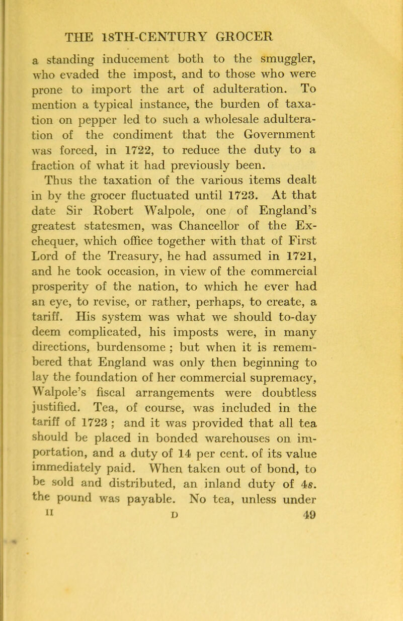 a standing inducement both to the smuggler, who evaded the impost, and to those who were prone to import the art of adulteration. To mention a typical instance, the burden of taxa- tion on pepper led to such a wholesale adultera- tion of the condiment that the Government was forced, in 1722, to reduce the duty to a fraction of what it had previously been. Thus the taxation of the various items dealt in by the grocer fluctuated until 1723. At that date Sir Robert Walpole, one of England’s greatest statesmen, was Chancellor of the Ex- chequer, which office together with that of First Lord of the Treasury, he had assumed in 1721, and he took occasion, in view of the commercial prosperity of the nation, to which he ever had an eye, to revise, or rather, perhaps, to create, a tariff. His system was what we should to-day deem comphcated, his imposts were, in many directions, burdensome ; but when it is remem- bered that England was only then beginning to lay the foundation of her commercial supremacy, Walpole’s fiscal arrangements were doubtless justified. Tea, of course, was included in the tariff of 1723 ; and it was provided that all tea should be placed in bonded warehouses on im- portation, and a duty of 14 per cent, of its value immediately paid. When taken out of bond, to be sold and distributed, an inland duty of 4s. the pound was payable. No tea, unless under