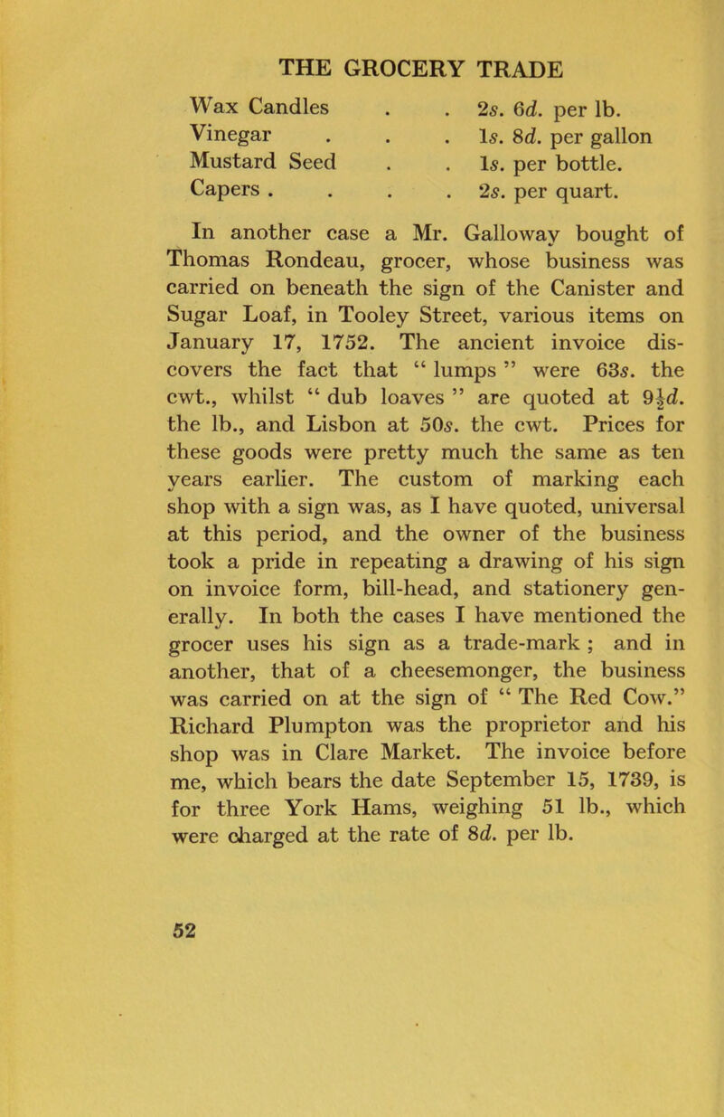 Wax Candles Vinegar Mustard Seed Capers . 2s. 6d. per lb. I5. 8d. per gallon Is. per bottle. 2s. per quart. In another case a Mr. Galloway bought of Thomas Rondeau, grocer, whose business was carried on beneath the sign of the Canister and Sugar Loaf, in Tooley Street, various items on January 17, 1752. The ancient invoice dis- covers the fact that “ lumps ” were 63s. the cwt., whilst “ dub loaves ” are quoted at 9|d. the lb., and Lisbon at 50s. the cwt. Prices for these goods were pretty much the same as ten years earlier. The custom of marking each shop with a sign was, as I have quoted, universal at this period, and the owner of the business took a pride in repeating a drawing of his sign on invoice form, bill-head, and stationery gen- erally. In both the cases I have mentioned the grocer uses his sign as a trade-mark ; and in another, that of a cheesemonger, the business was carried on at the sign of “ The Red Cow.” Richard Plump ton was the proprietor and his shop was in Clare Market. The invoice before me, which bears the date September 15, 1739, is for three York Hams, weighing 51 lb., which were charged at the rate of 8d. per lb.