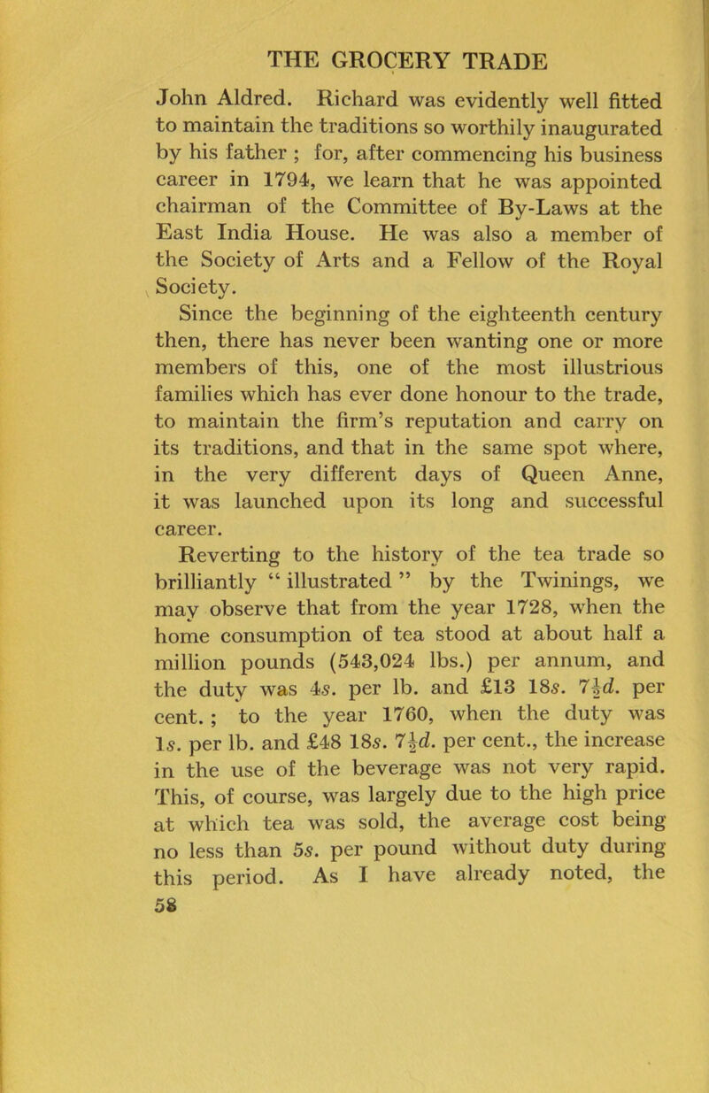 John Aldred. Richard was evidently well fitted to maintain the traditions so worthily inaugurated by his father ; for, after eommencing his business career in 1794, we learn that he was appointed ehairman of the Committee of By-Laws at the East India House. He was also a member of the Society of Arts and a Fellow of the Royal Society. Sinee the beginning of the eighteenth eentury then, there has never been wanting one or more members of this, one of the most illustrious families which has ever done honour to the trade, to maintain the firm’s reputation and earry on its traditions, and that in the same spot where, in the very different days of Queen Anne, it was launehed upon its long and suceessful career. Reverting to the history of the tea trade so brilliantly “ illustrated ” by the Twinings, we may observe that from the year 1728, when the home eonsumption of tea stood at about half a million pounds (543,024 lbs.) per annum, and the duty was 45. per lb. and £13 185. 7|d. per eent.; to the year 1760, when the duty was l5. per lb. and £48 185. 7^d. per cent., the increase in the use of the beverage was not very rapid. This, of course, was largely due to the high price at which tea was sold, the average cost being no less than 5s. per pound without duty during this period. As I have already noted, the